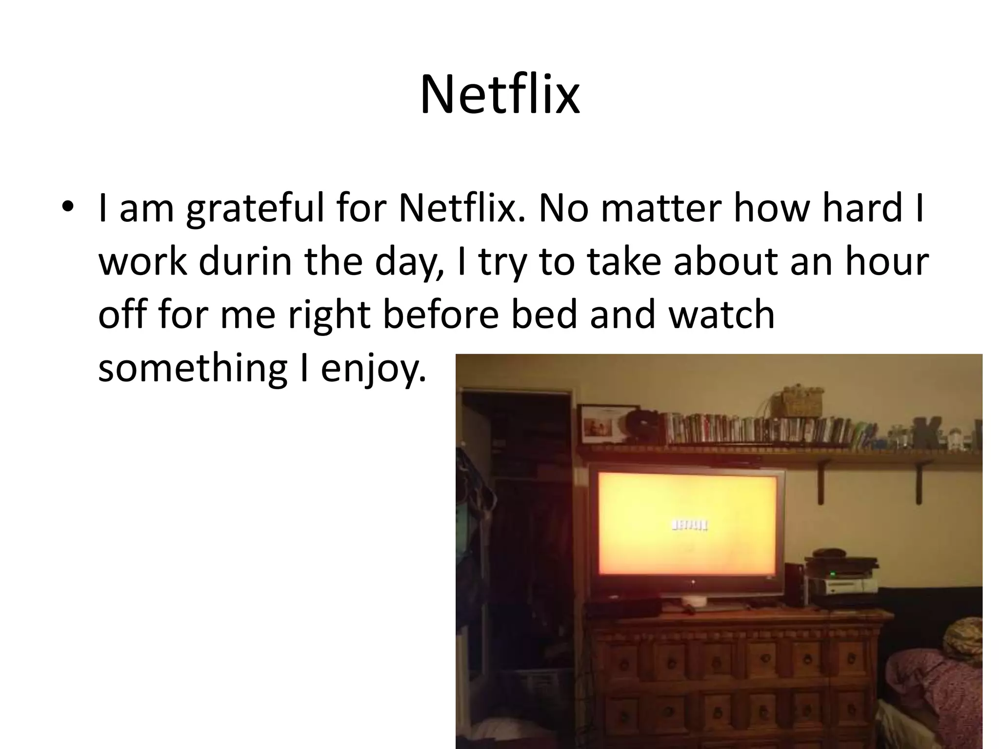 Netflix
• I am grateful for Netflix. No matter how hard I
work durin the day, I try to take about an hour
off for me right before bed and watch
something I enjoy.
 