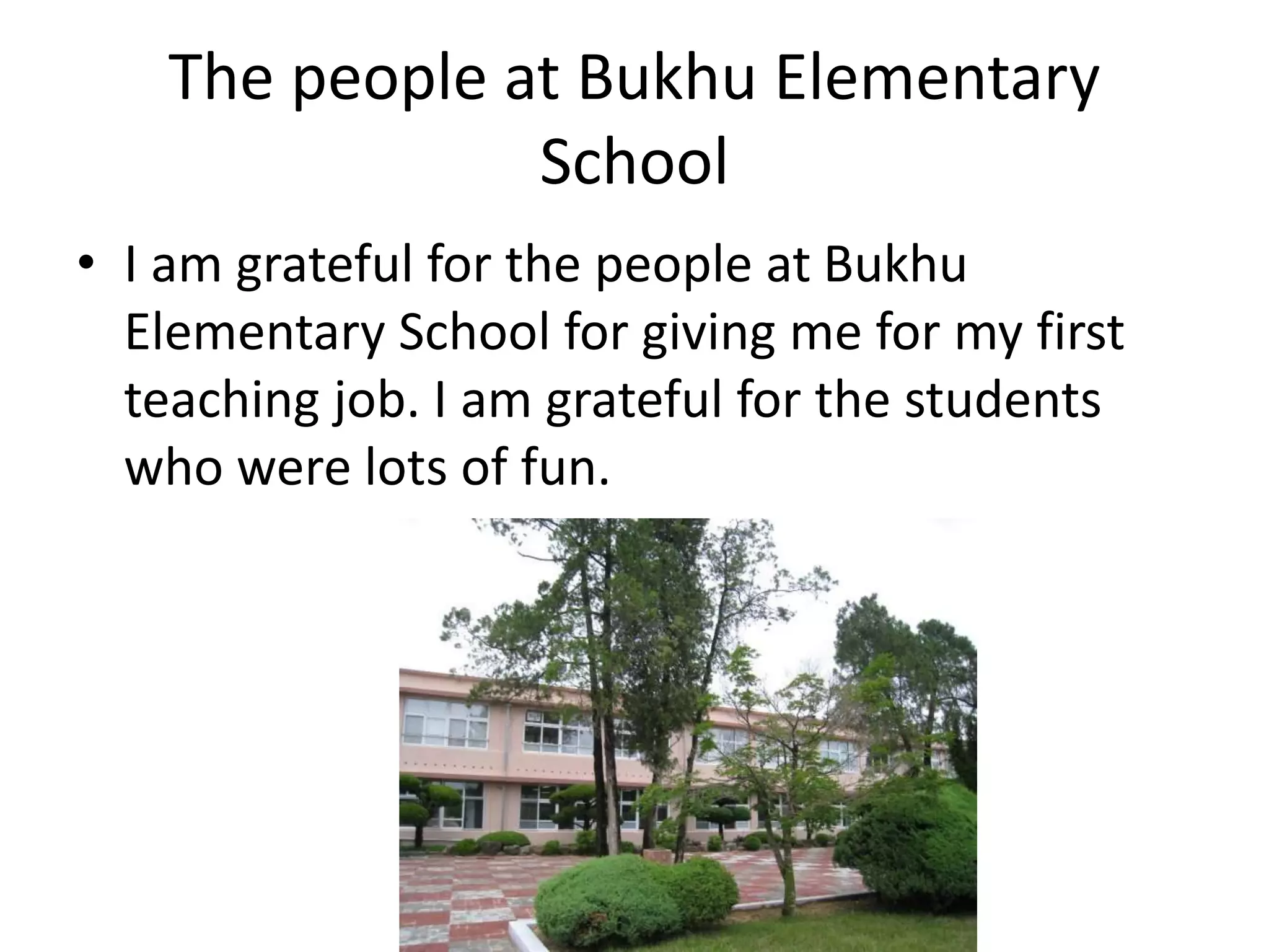 The people at Bukhu Elementary
School
• I am grateful for the people at Bukhu
Elementary School for giving me for my first
teaching job. I am grateful for the students
who were lots of fun.
 