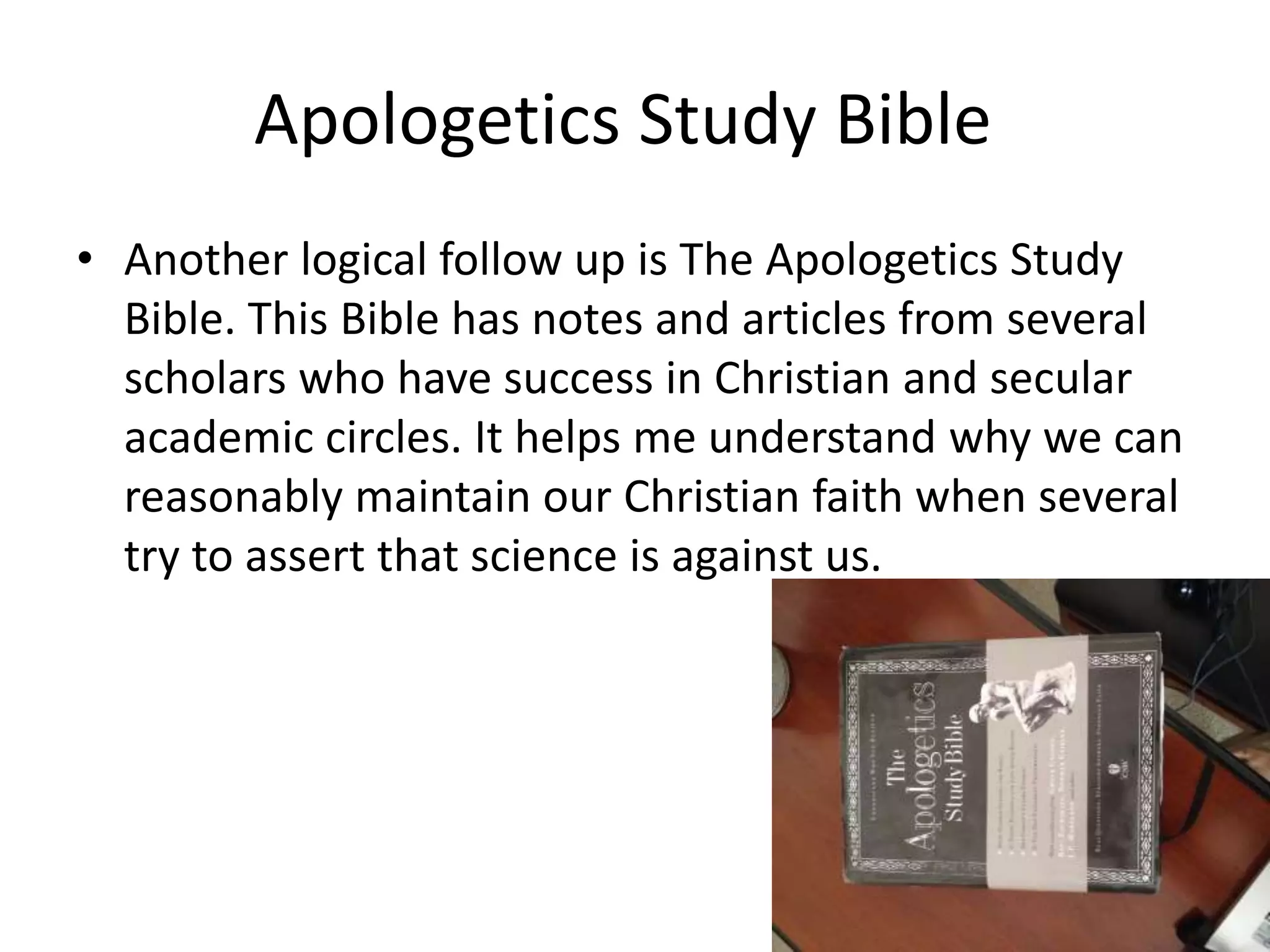 Apologetics Study Bible
• Another logical follow up is The Apologetics Study
Bible. This Bible has notes and articles from several
scholars who have success in Christian and secular
academic circles. It helps me understand why we can
reasonably maintain our Christian faith when several
try to assert that science is against us.
 