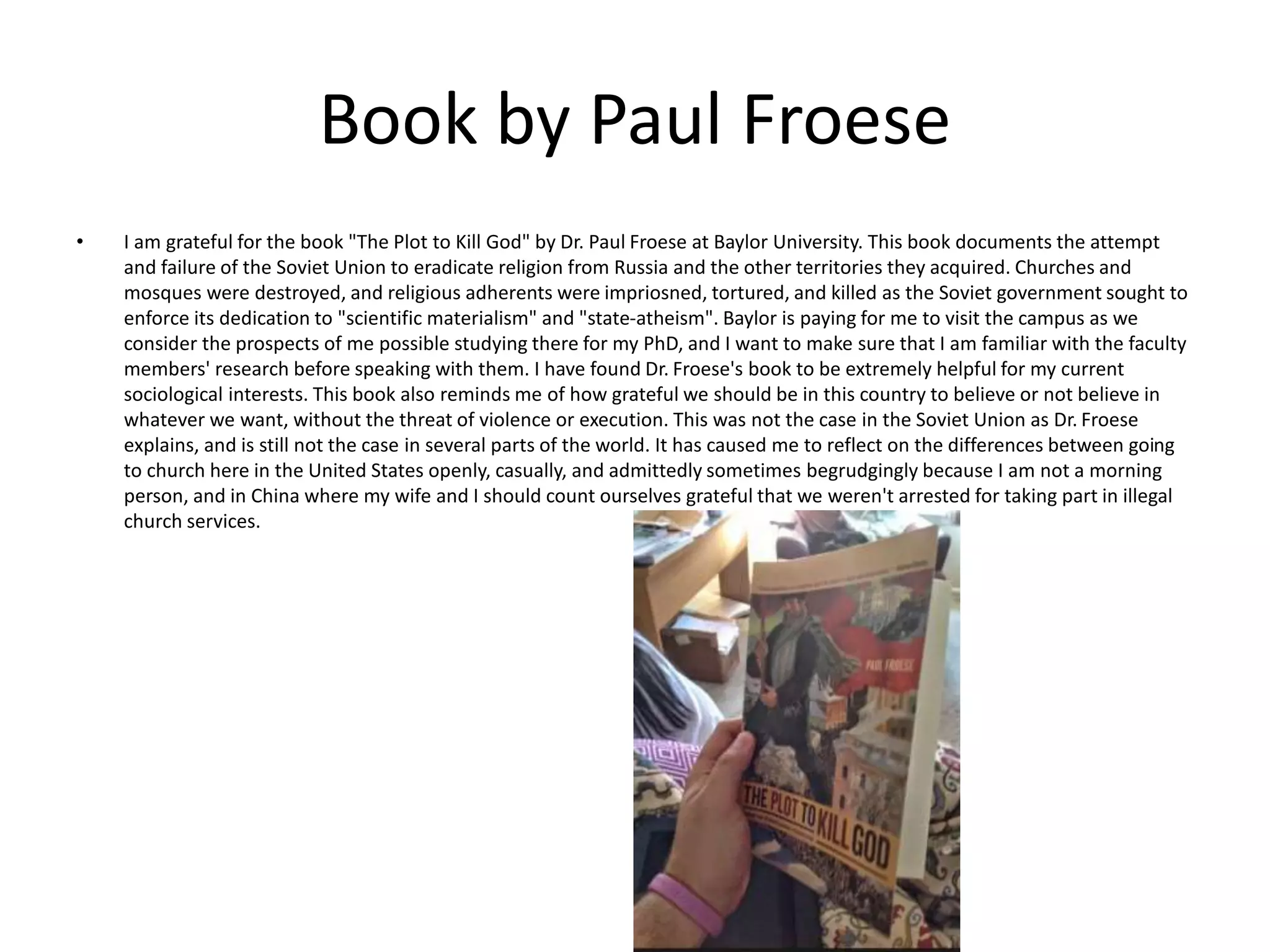 Book by Paul Froese
• I am grateful for the book "The Plot to Kill God" by Dr. Paul Froese at Baylor University. This book documents the attempt
and failure of the Soviet Union to eradicate religion from Russia and the other territories they acquired. Churches and
mosques were destroyed, and religious adherents were impriosned, tortured, and killed as the Soviet government sought to
enforce its dedication to "scientific materialism" and "state-atheism". Baylor is paying for me to visit the campus as we
consider the prospects of me possible studying there for my PhD, and I want to make sure that I am familiar with the faculty
members' research before speaking with them. I have found Dr. Froese's book to be extremely helpful for my current
sociological interests. This book also reminds me of how grateful we should be in this country to believe or not believe in
whatever we want, without the threat of violence or execution. This was not the case in the Soviet Union as Dr. Froese
explains, and is still not the case in several parts of the world. It has caused me to reflect on the differences between going
to church here in the United States openly, casually, and admittedly sometimes begrudgingly because I am not a morning
person, and in China where my wife and I should count ourselves grateful that we weren't arrested for taking part in illegal
church services.
 
