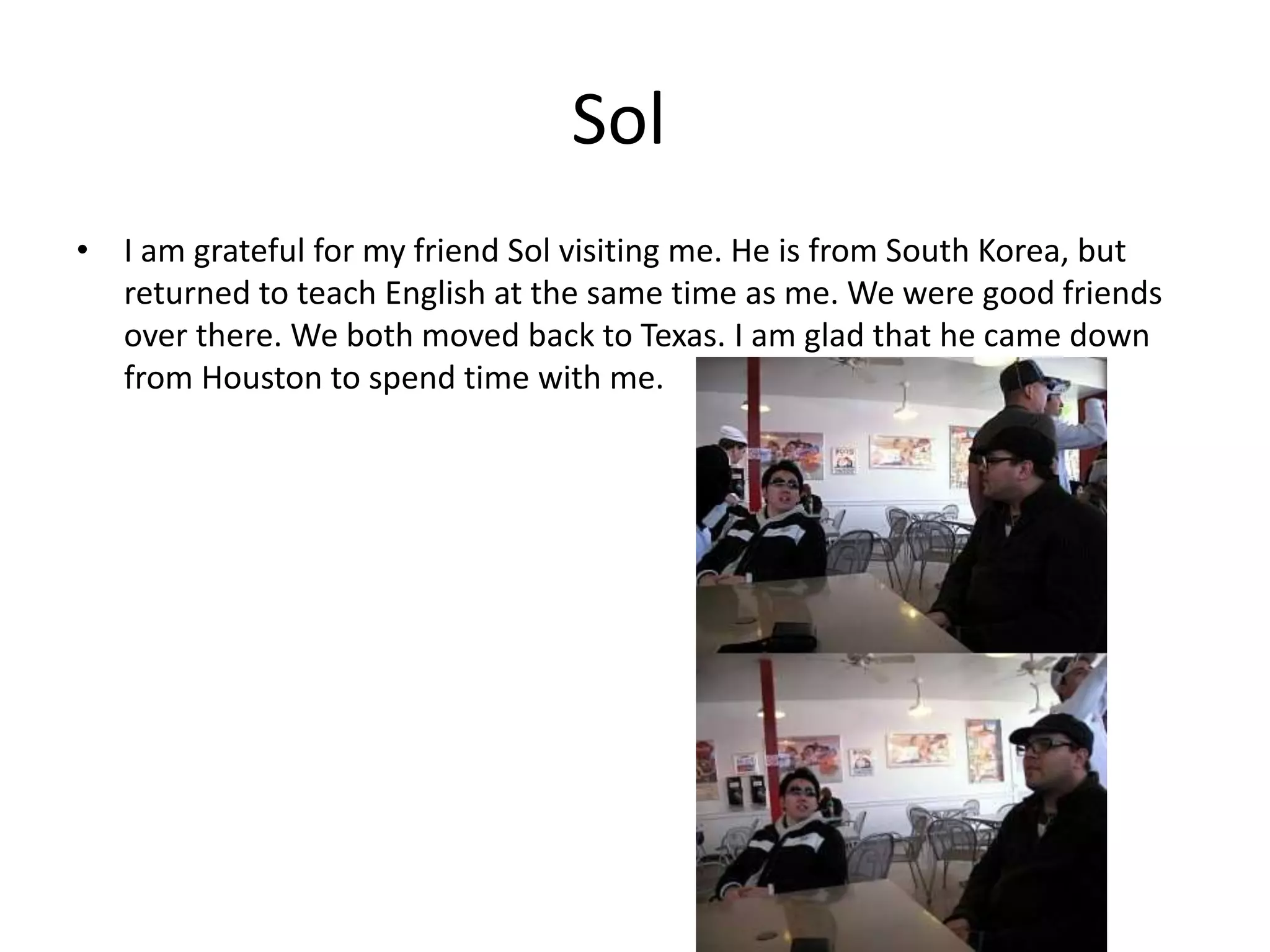 Sol
• I am grateful for my friend Sol visiting me. He is from South Korea, but
returned to teach English at the same time as me. We were good friends
over there. We both moved back to Texas. I am glad that he came down
from Houston to spend time with me.
 
