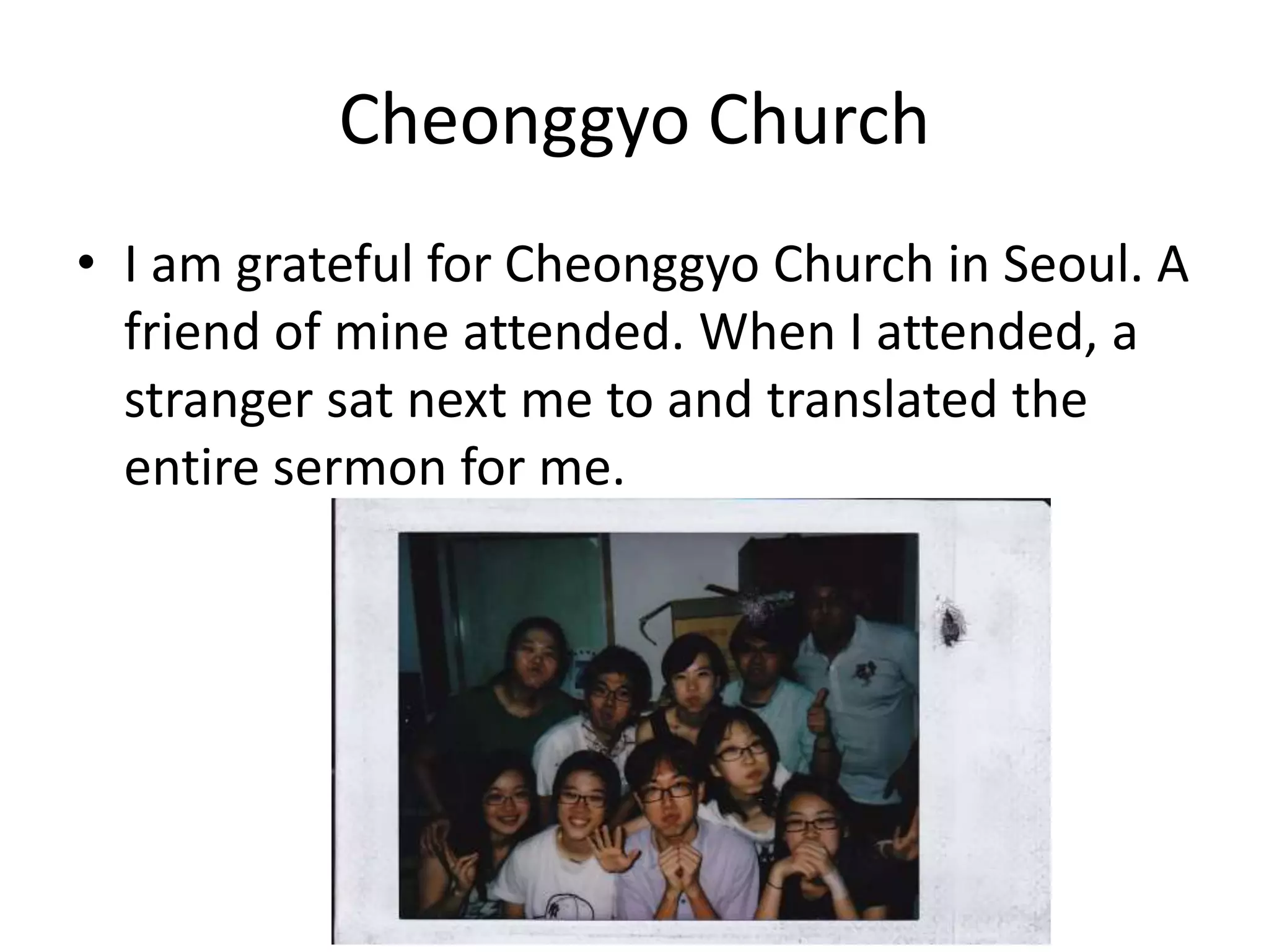 Cheonggyo Church
• I am grateful for Cheonggyo Church in Seoul. A
friend of mine attended. When I attended, a
stranger sat next me to and translated the
entire sermon for me.
 