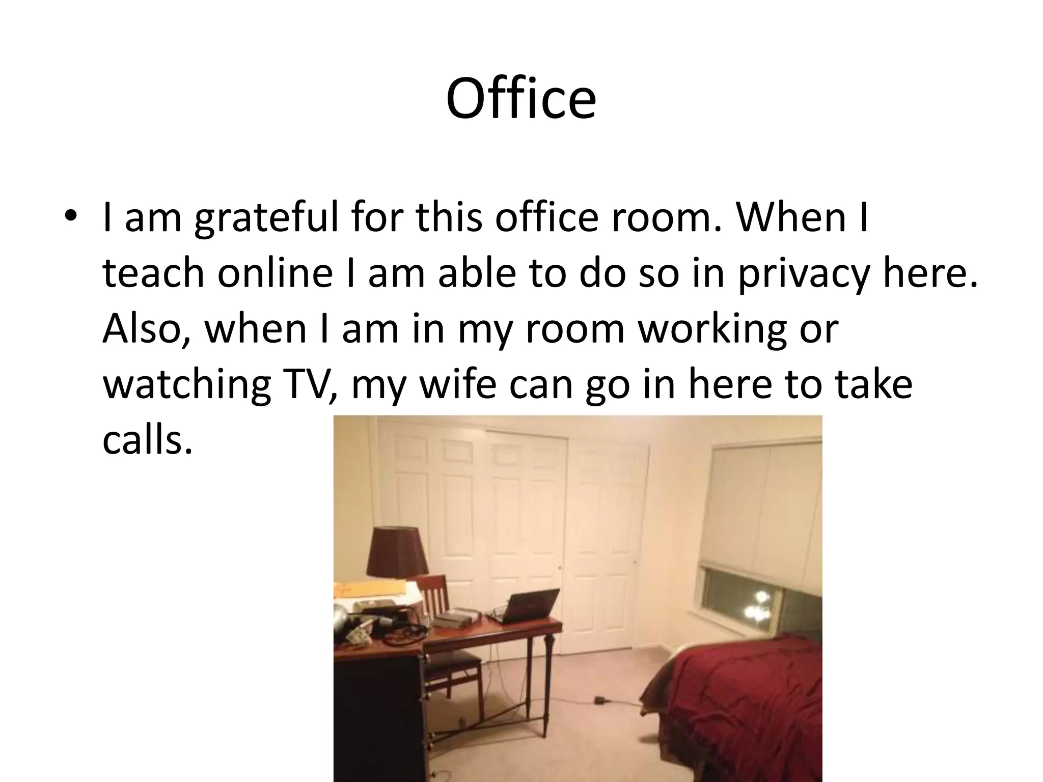 Office
• I am grateful for this office room. When I
teach online I am able to do so in privacy here.
Also, when I am in my room working or
watching TV, my wife can go in here to take
calls.
 