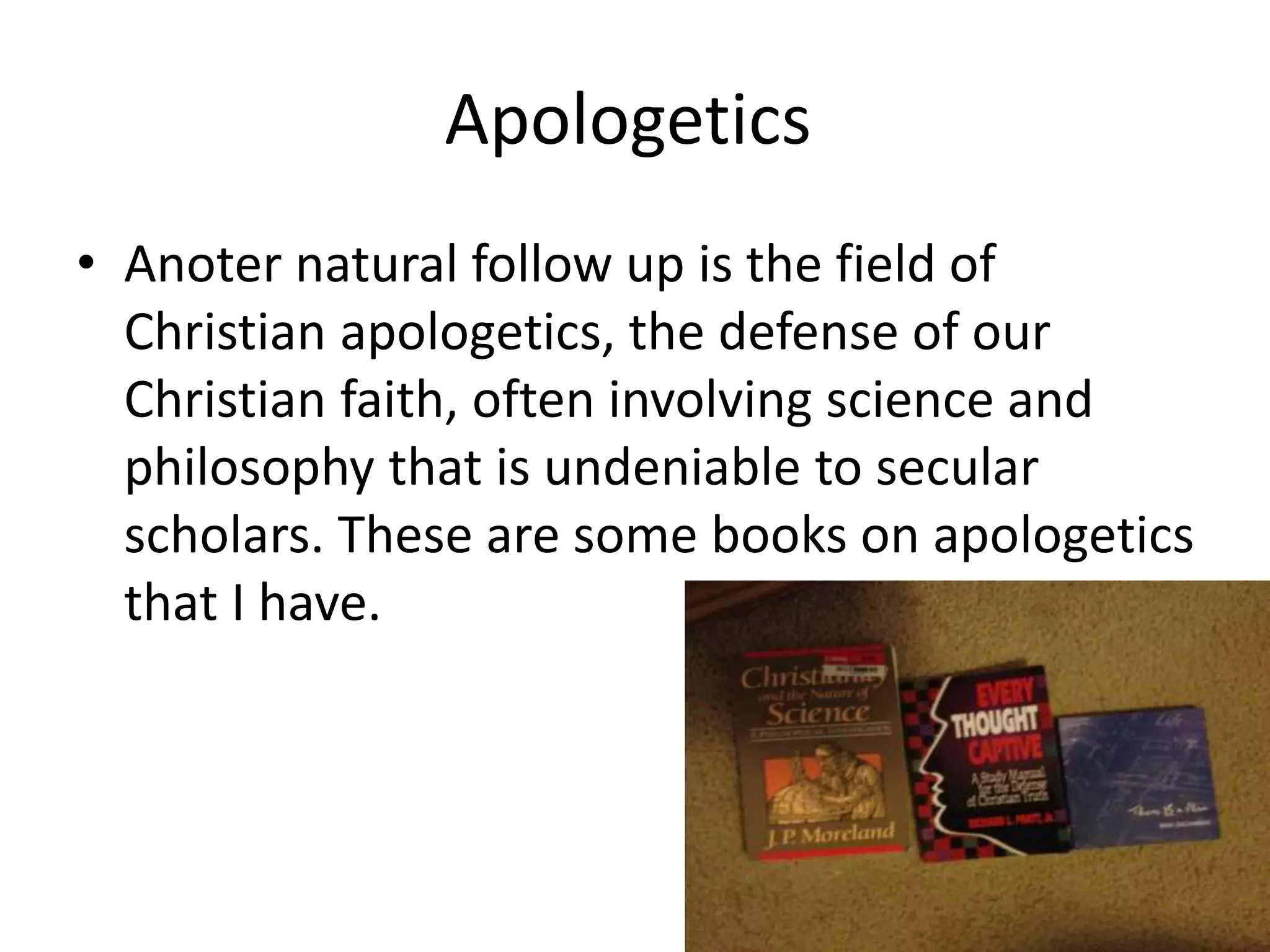 Apologetics
• Anoter natural follow up is the field of
Christian apologetics, the defense of our
Christian faith, often involving science and
philosophy that is undeniable to secular
scholars. These are some books on apologetics
that I have.
 