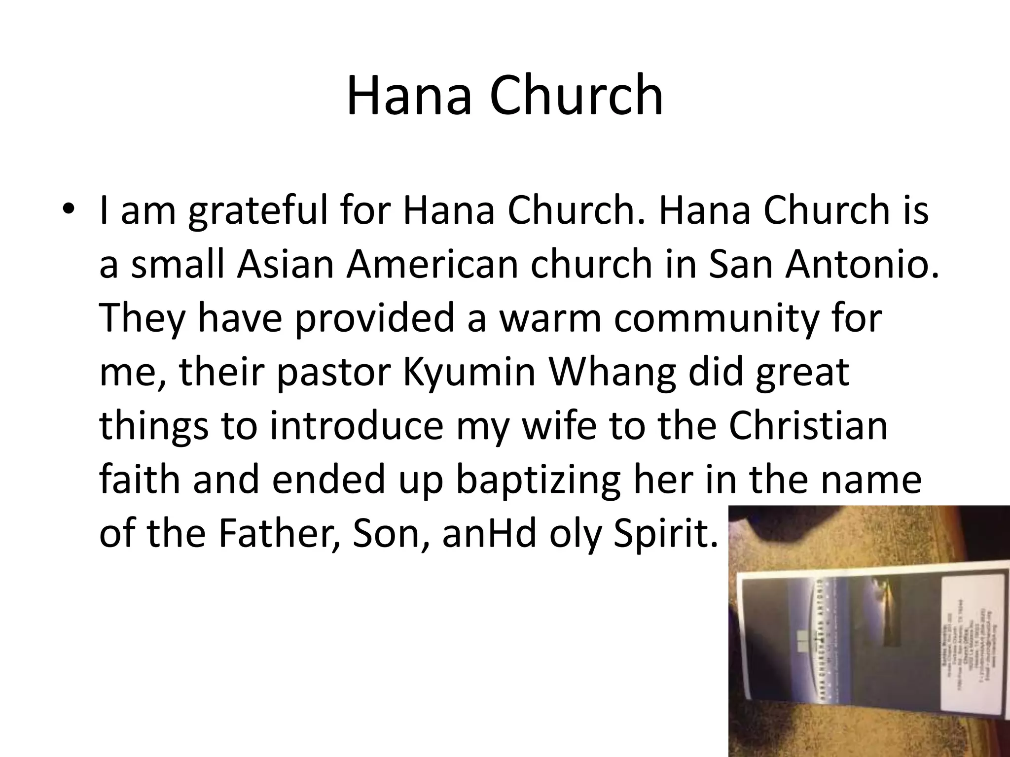 Hana Church
• I am grateful for Hana Church. Hana Church is
a small Asian American church in San Antonio.
They have provided a warm community for
me, their pastor Kyumin Whang did great
things to introduce my wife to the Christian
faith and ended up baptizing her in the name
of the Father, Son, anHd oly Spirit.
 