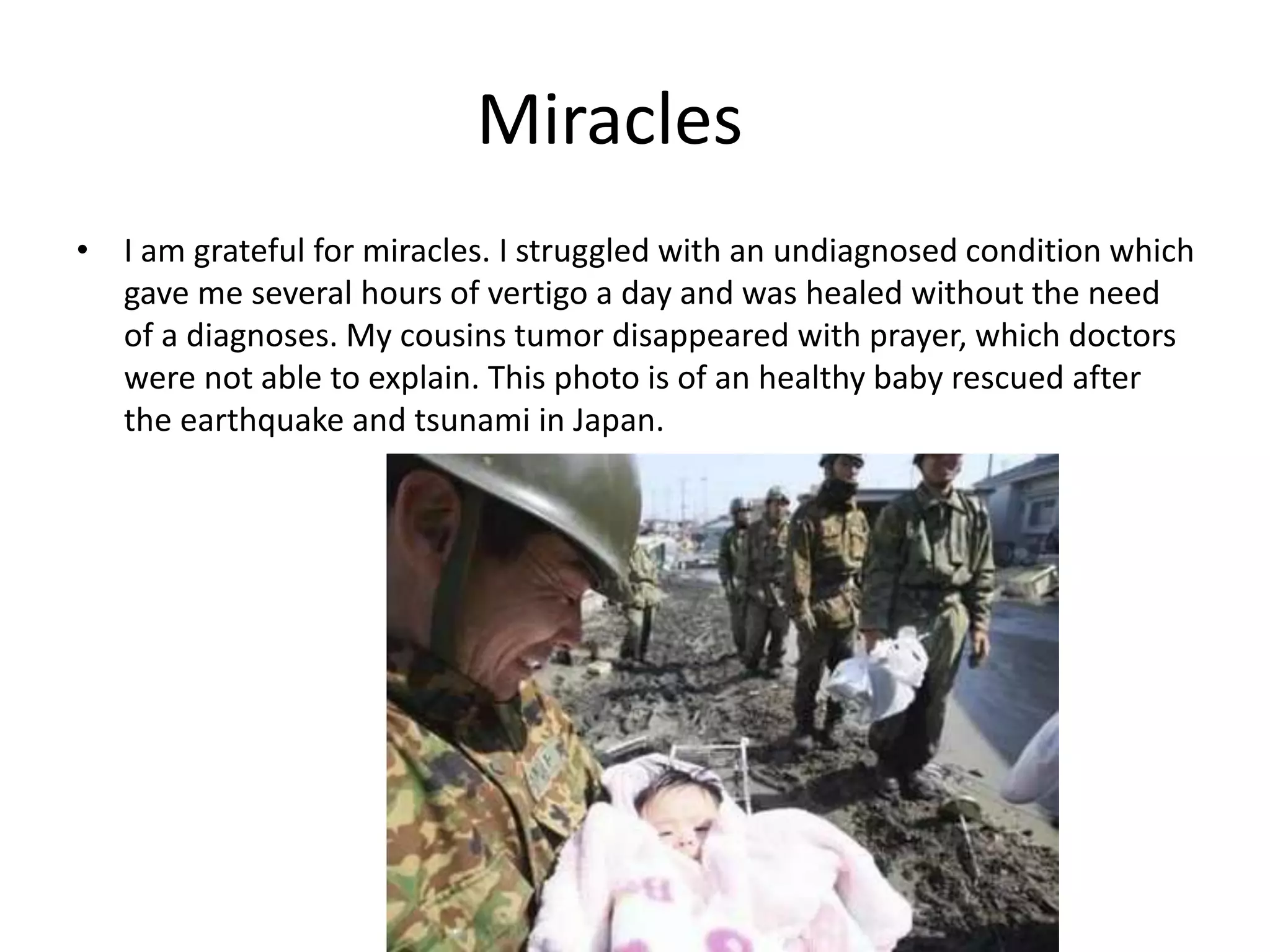 Miracles
• I am grateful for miracles. I struggled with an undiagnosed condition which
gave me several hours of vertigo a day and was healed without the need
of a diagnoses. My cousins tumor disappeared with prayer, which doctors
were not able to explain. This photo is of an healthy baby rescued after
the earthquake and tsunami in Japan.
 
