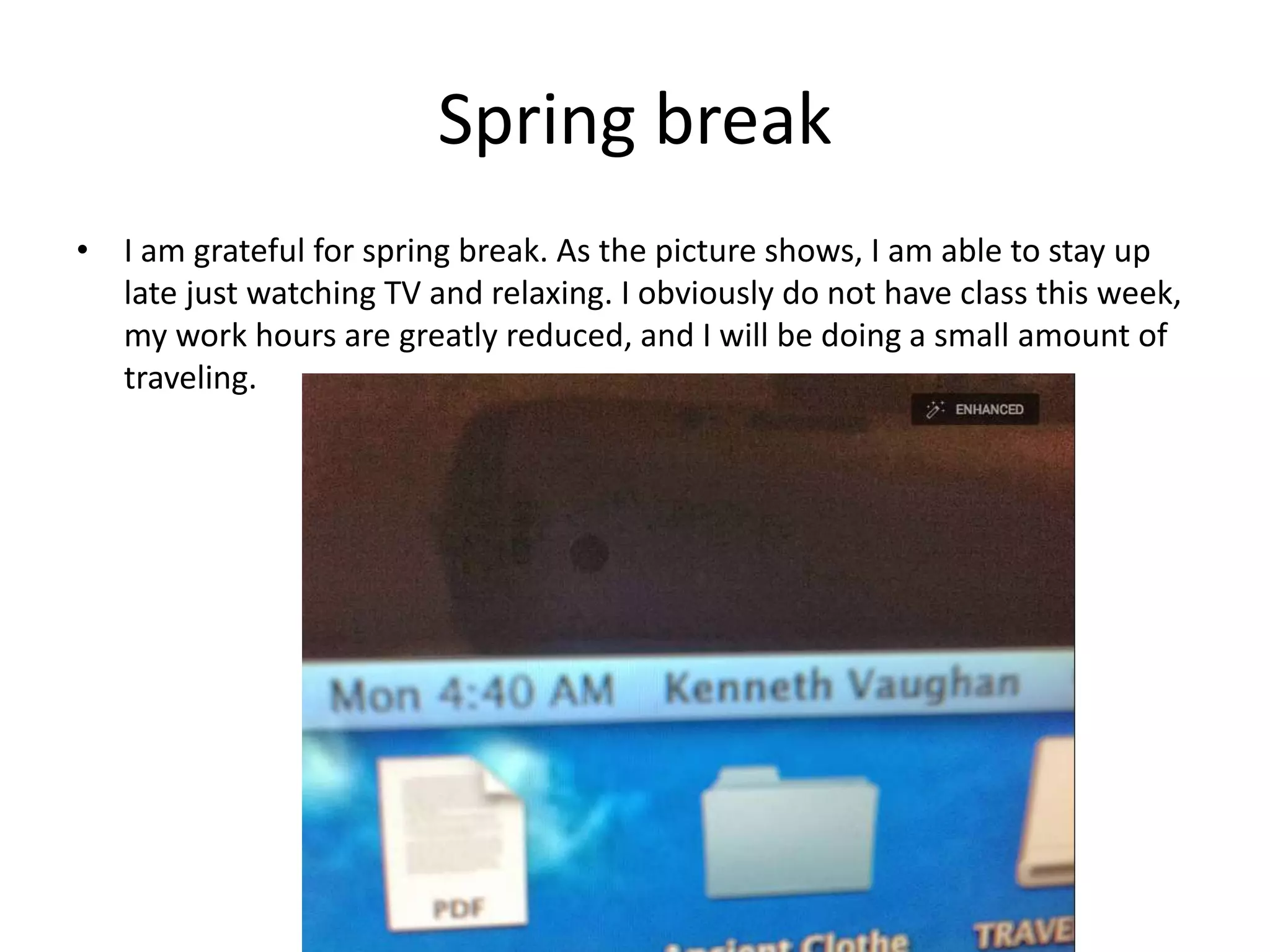 Spring break
• I am grateful for spring break. As the picture shows, I am able to stay up
late just watching TV and relaxing. I obviously do not have class this week,
my work hours are greatly reduced, and I will be doing a small amount of
traveling.
 
