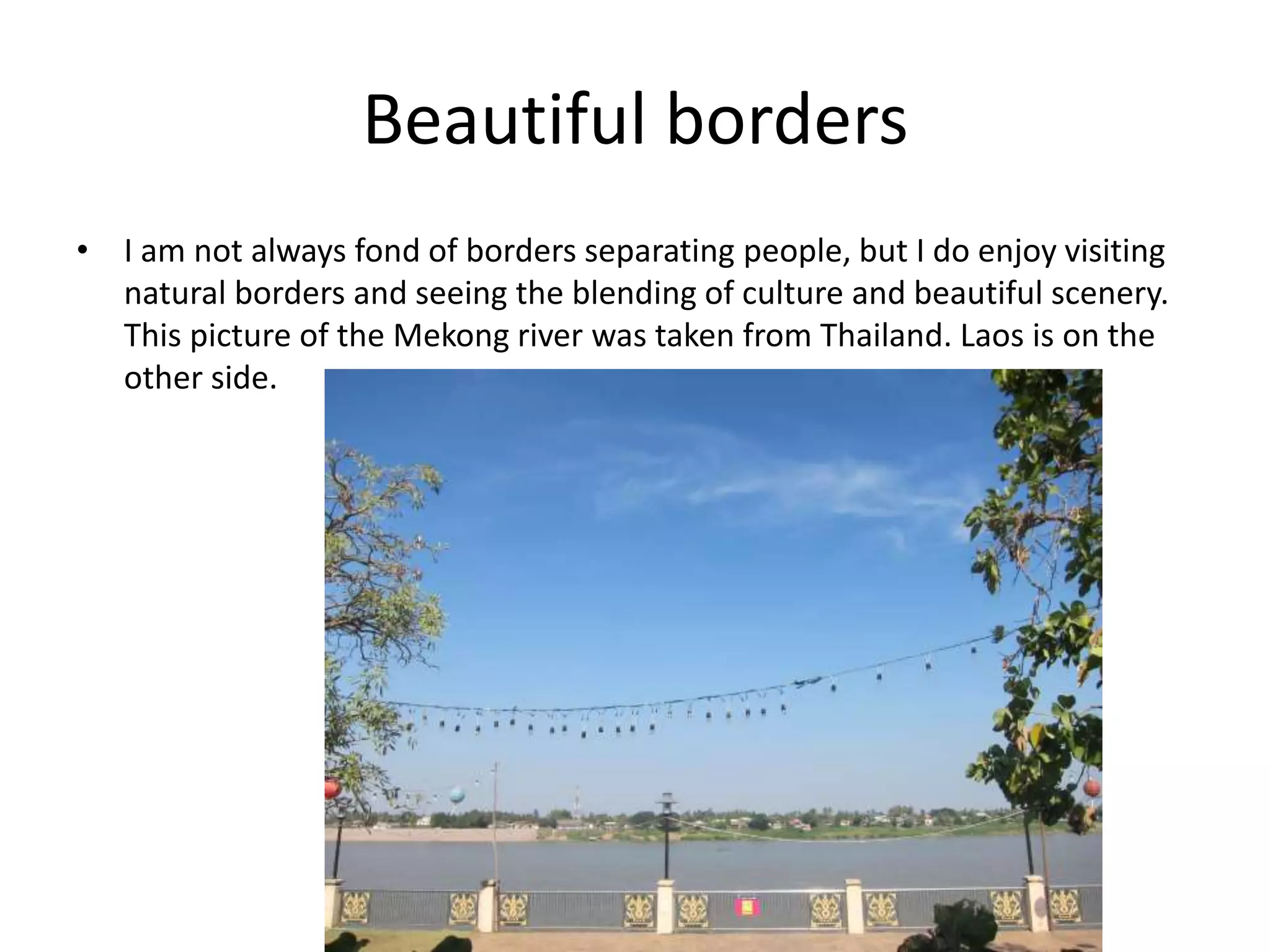 Beautiful borders
• I am not always fond of borders separating people, but I do enjoy visiting
natural borders and seeing the blending of culture and beautiful scenery.
This picture of the Mekong river was taken from Thailand. Laos is on the
other side.
 