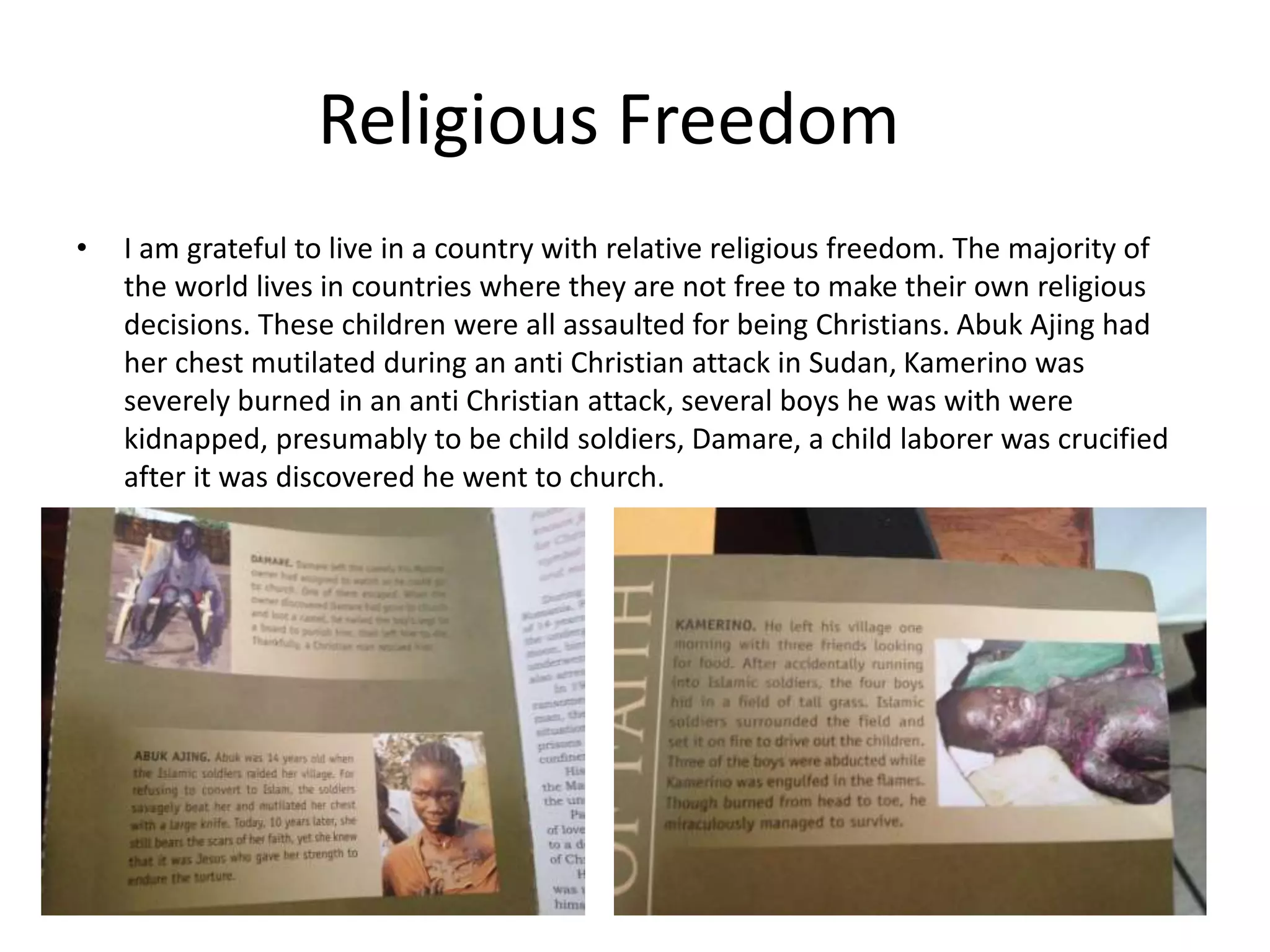 Religious Freedom
• I am grateful to live in a country with relative religious freedom. The majority of
the world lives in countries where they are not free to make their own religious
decisions. These children were all assaulted for being Christians. Abuk Ajing had
her chest mutilated during an anti Christian attack in Sudan, Kamerino was
severely burned in an anti Christian attack, several boys he was with were
kidnapped, presumably to be child soldiers, Damare, a child laborer was crucified
after it was discovered he went to church.
 