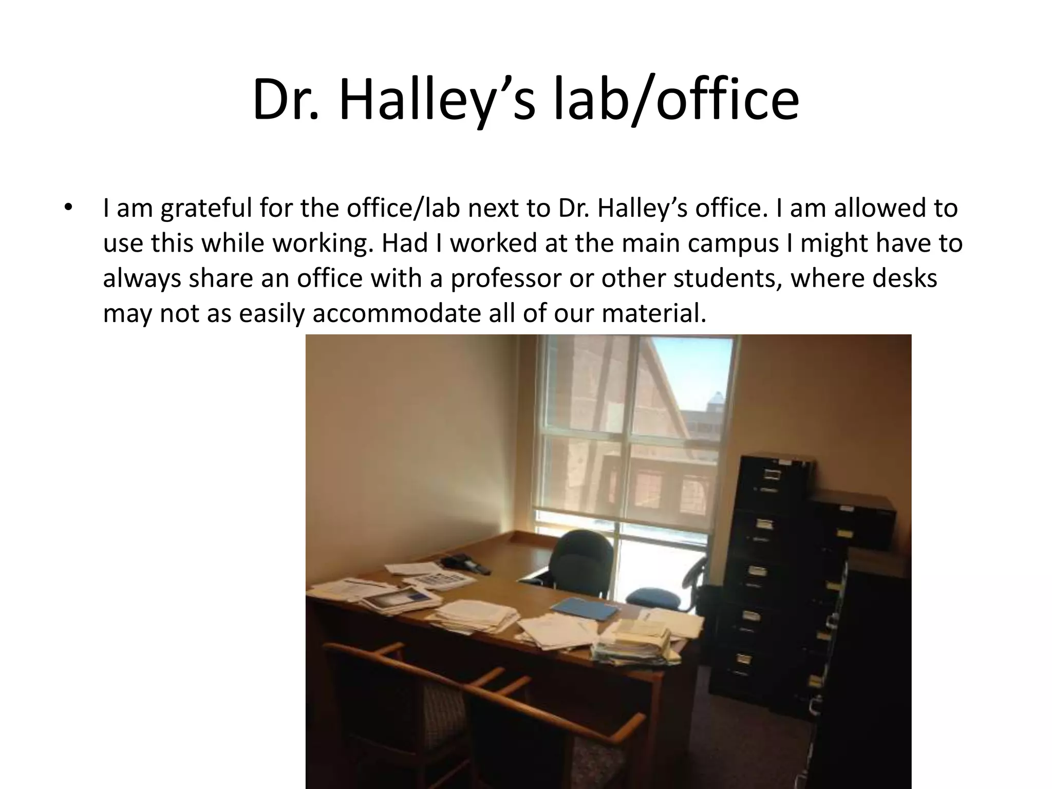Dr. Halley’s lab/office
• I am grateful for the office/lab next to Dr. Halley’s office. I am allowed to
use this while working. Had I worked at the main campus I might have to
always share an office with a professor or other students, where desks
may not as easily accommodate all of our material.
 