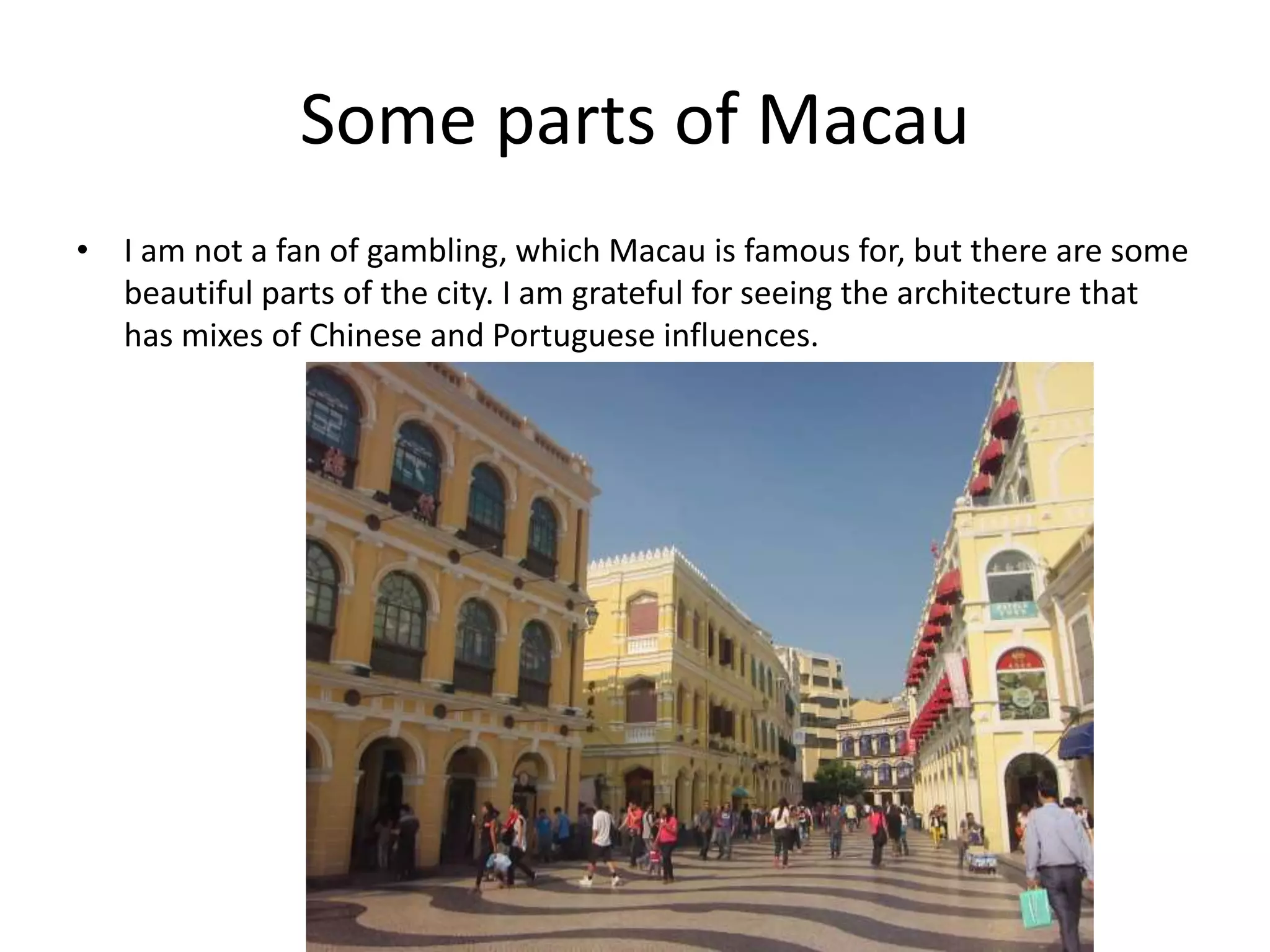 Some parts of Macau
• I am not a fan of gambling, which Macau is famous for, but there are some
beautiful parts of the city. I am grateful for seeing the architecture that
has mixes of Chinese and Portuguese influences.
 