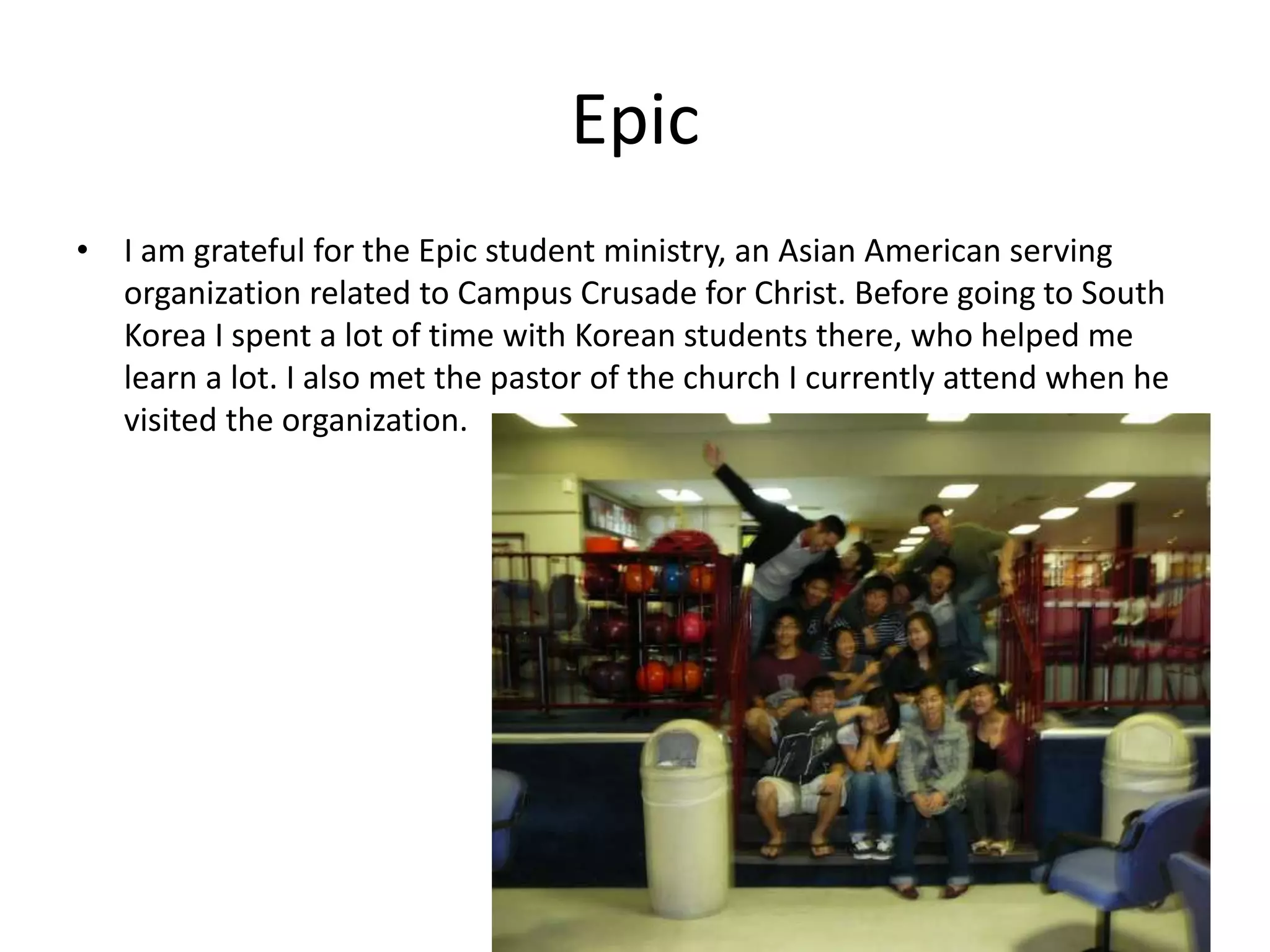 Epic
• I am grateful for the Epic student ministry, an Asian American serving
organization related to Campus Crusade for Christ. Before going to South
Korea I spent a lot of time with Korean students there, who helped me
learn a lot. I also met the pastor of the church I currently attend when he
visited the organization.
 