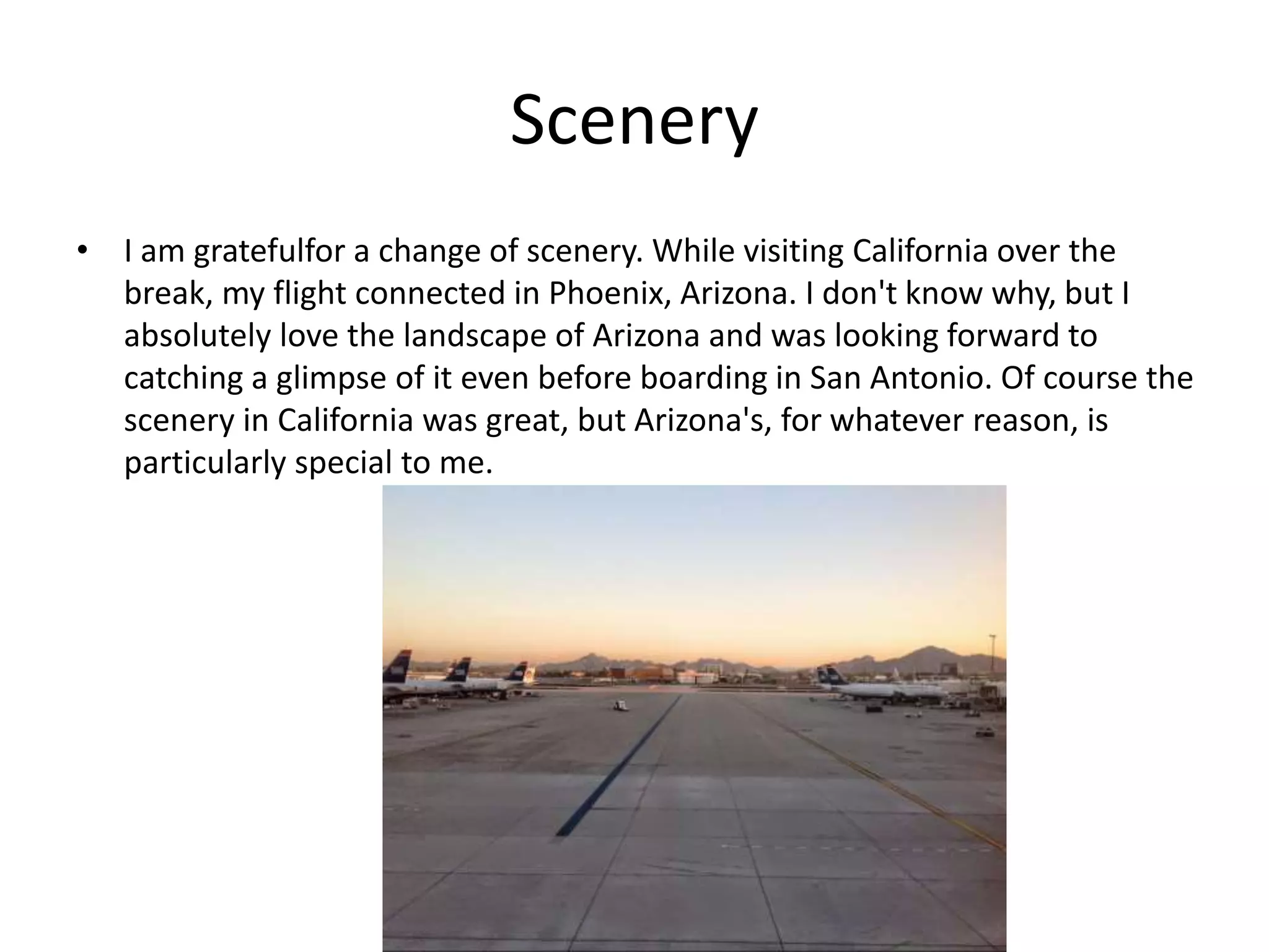 Scenery
• I am gratefulfor a change of scenery. While visiting California over the
break, my flight connected in Phoenix, Arizona. I don't know why, but I
absolutely love the landscape of Arizona and was looking forward to
catching a glimpse of it even before boarding in San Antonio. Of course the
scenery in California was great, but Arizona's, for whatever reason, is
particularly special to me.
 