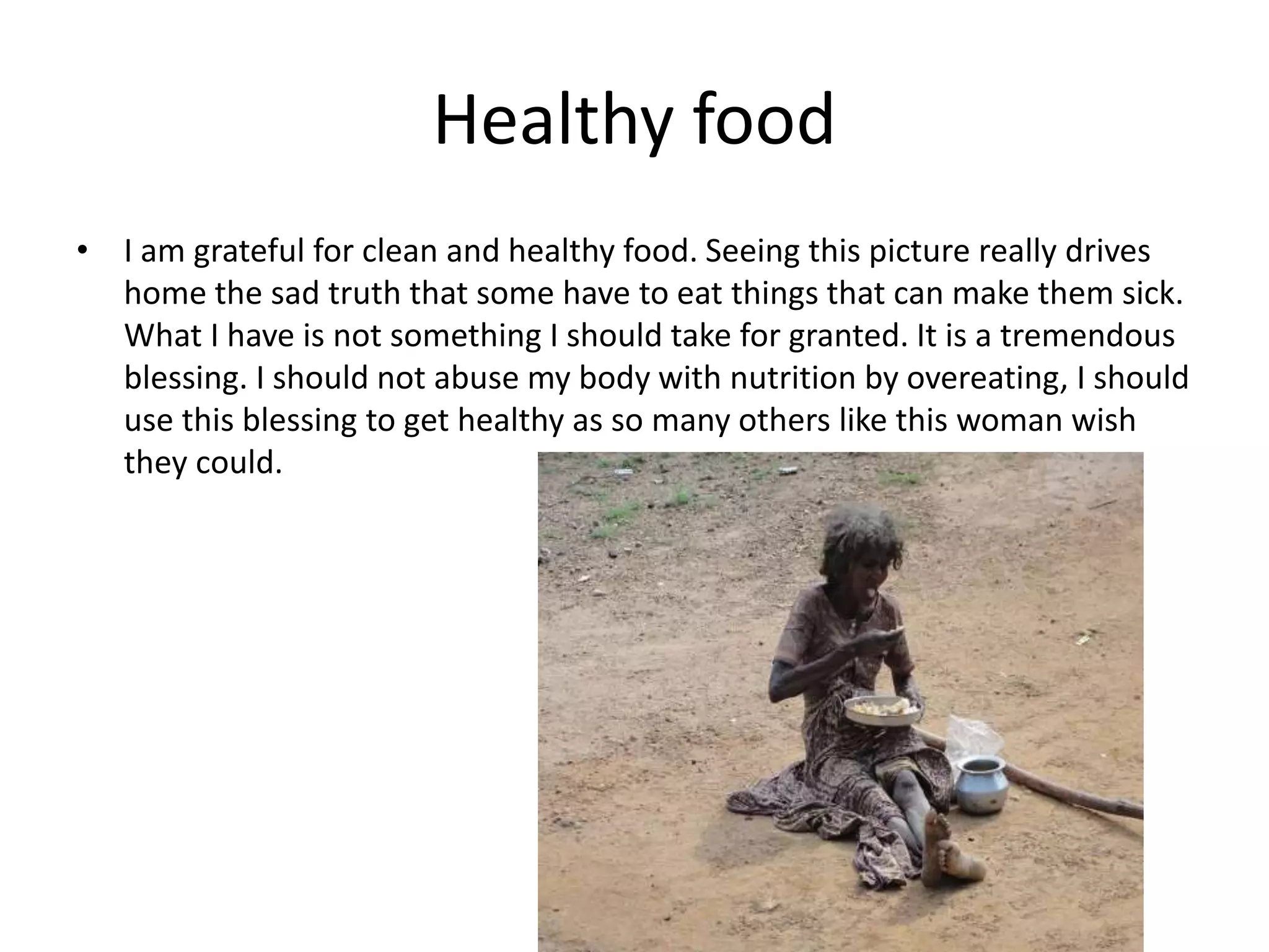 Healthy food
• I am grateful for clean and healthy food. Seeing this picture really drives
home the sad truth that some have to eat things that can make them sick.
What I have is not something I should take for granted. It is a tremendous
blessing. I should not abuse my body with nutrition by overeating, I should
use this blessing to get healthy as so many others like this woman wish
they could.
 