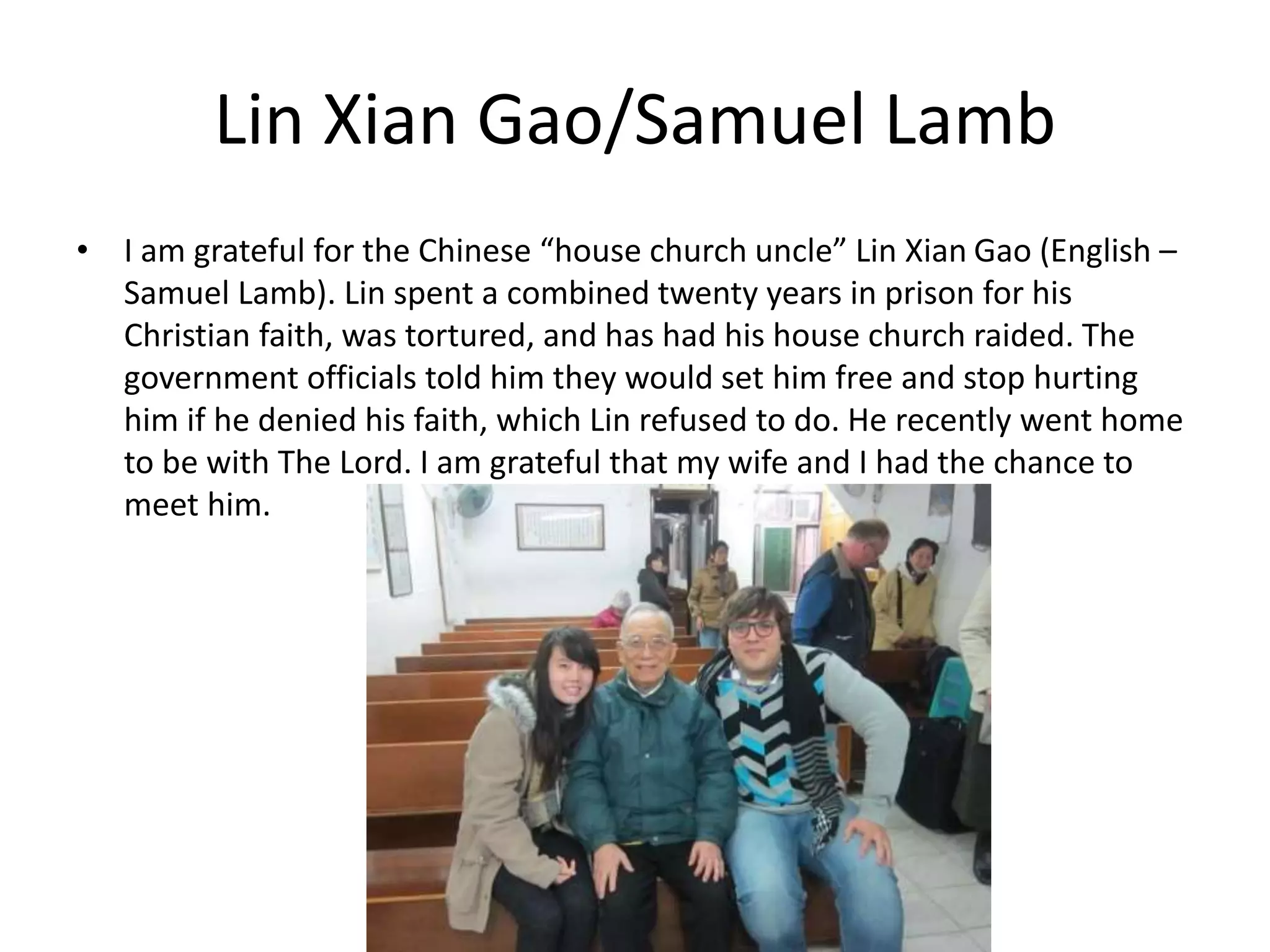 Lin Xian Gao/Samuel Lamb
• I am grateful for the Chinese “house church uncle” Lin Xian Gao (English –
Samuel Lamb). Lin spent a combined twenty years in prison for his
Christian faith, was tortured, and has had his house church raided. The
government officials told him they would set him free and stop hurting
him if he denied his faith, which Lin refused to do. He recently went home
to be with The Lord. I am grateful that my wife and I had the chance to
meet him.
 