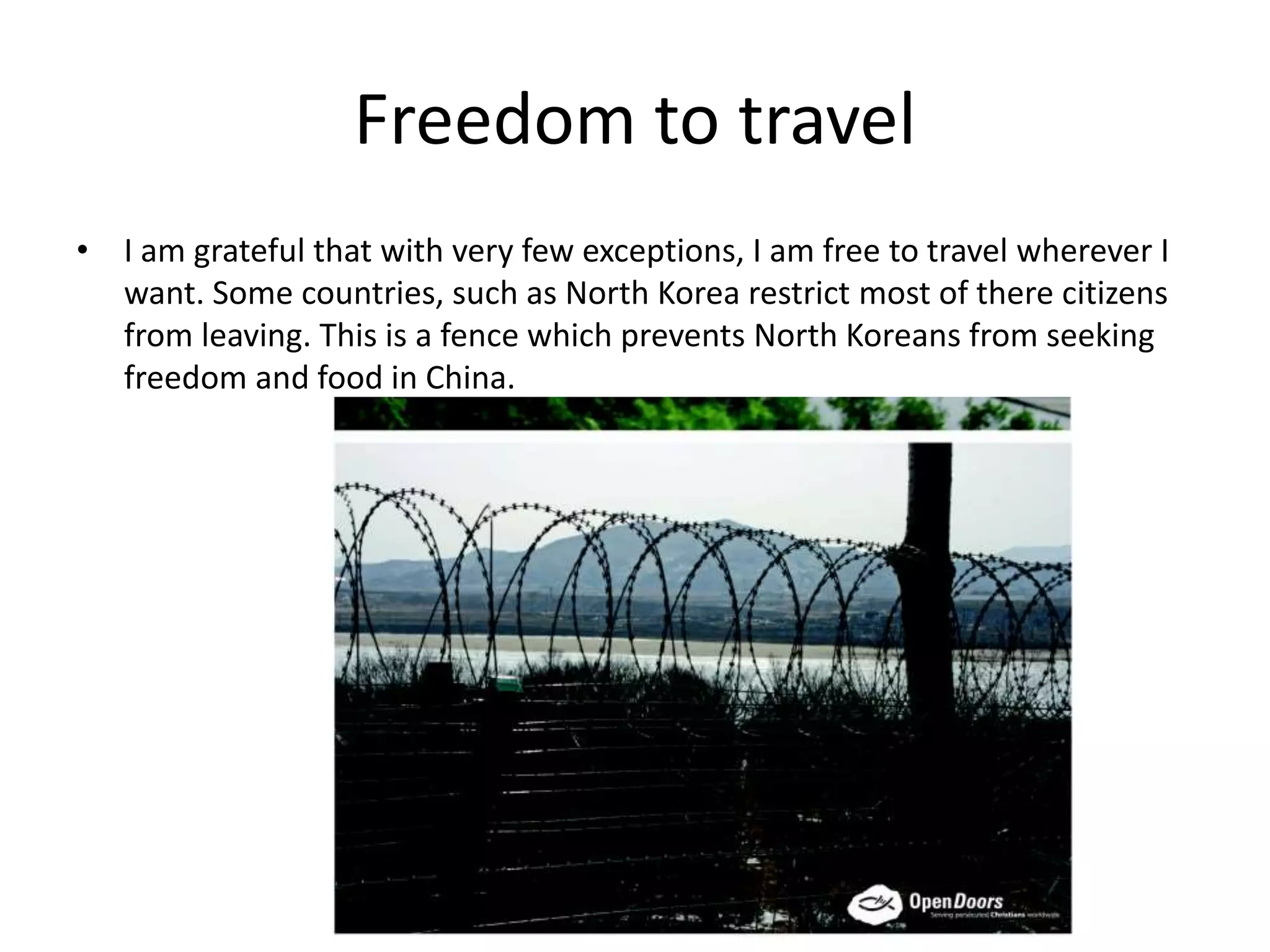 Freedom to travel
• I am grateful that with very few exceptions, I am free to travel wherever I
want. Some countries, such as North Korea restrict most of there citizens
from leaving. This is a fence which prevents North Koreans from seeking
freedom and food in China.
 