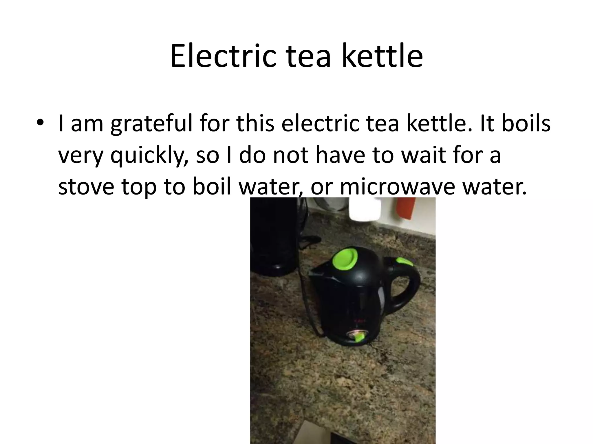 Electric tea kettle
• I am grateful for this electric tea kettle. It boils
very quickly, so I do not have to wait for a
stove top to boil water, or microwave water.
 