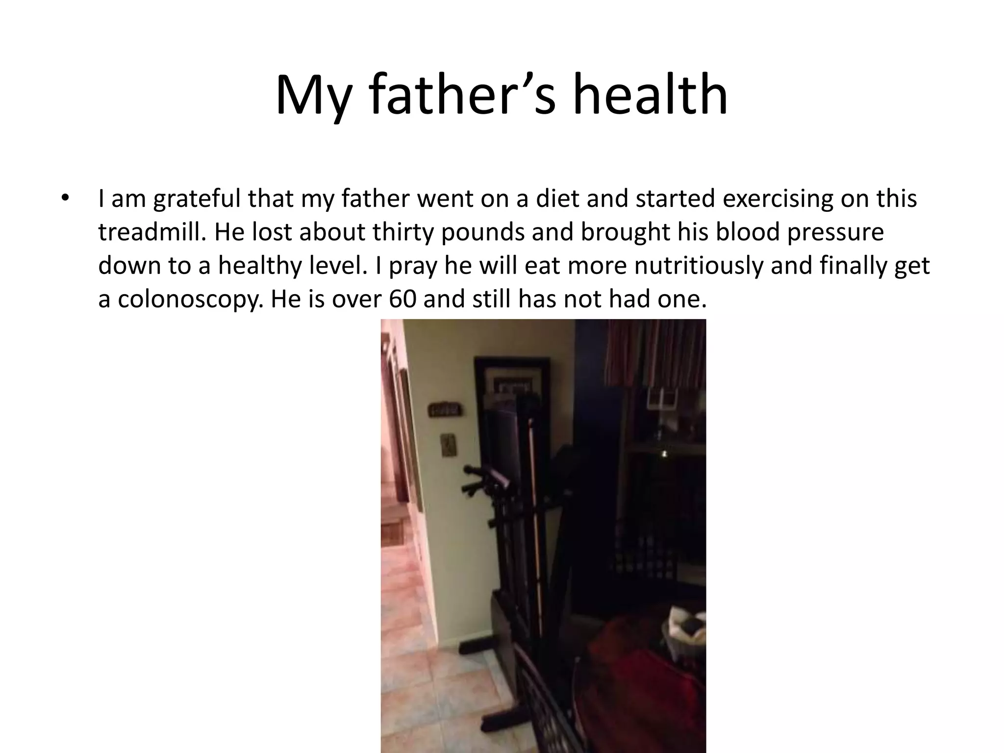 My father’s health
• I am grateful that my father went on a diet and started exercising on this
treadmill. He lost about thirty pounds and brought his blood pressure
down to a healthy level. I pray he will eat more nutritiously and finally get
a colonoscopy. He is over 60 and still has not had one.
 