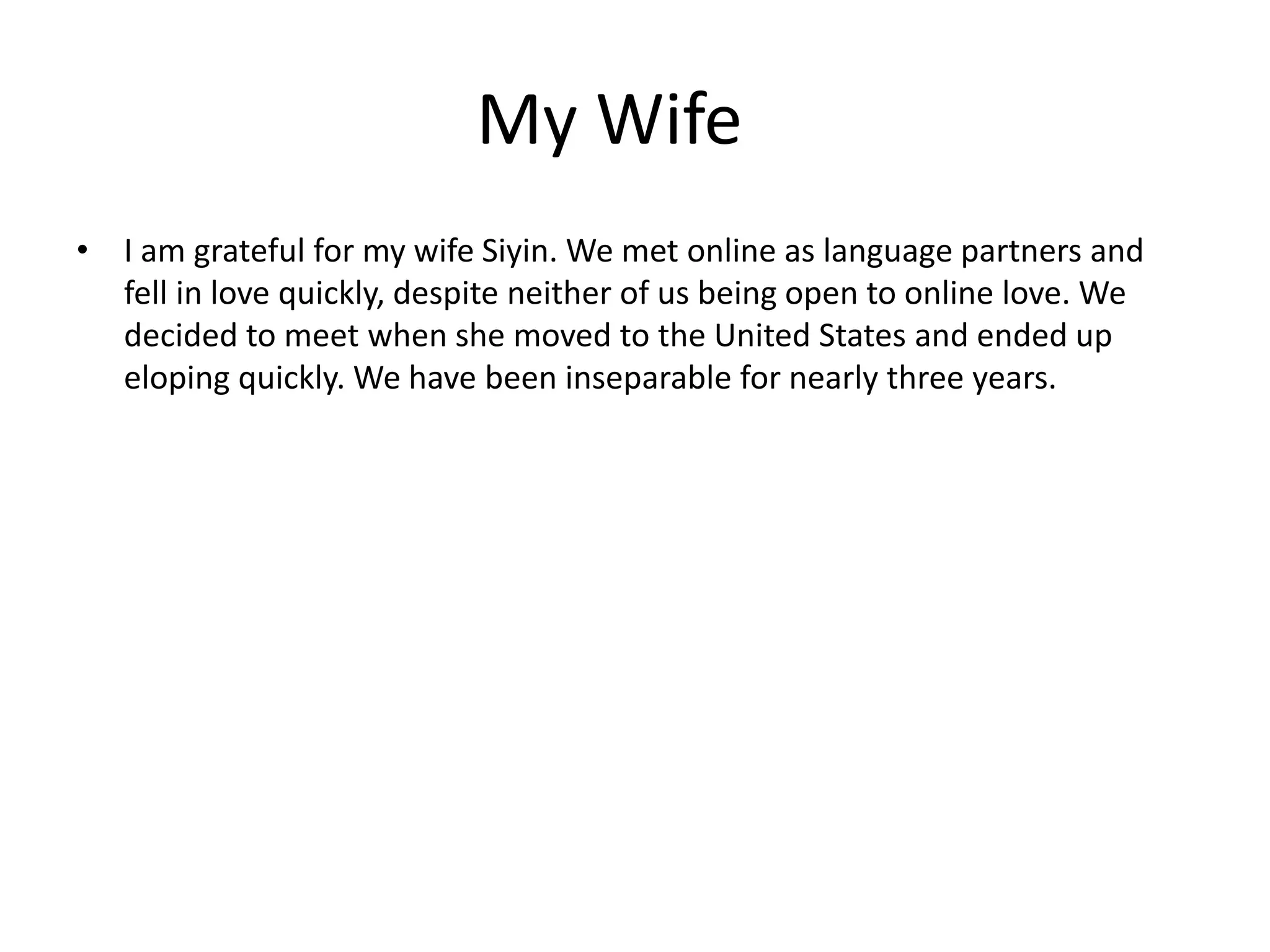 My Wife
• I am grateful for my wife Siyin. We met online as language partners and
fell in love quickly, despite neither of us being open to online love. We
decided to meet when she moved to the United States and ended up
eloping quickly. We have been inseparable for nearly three years.
 