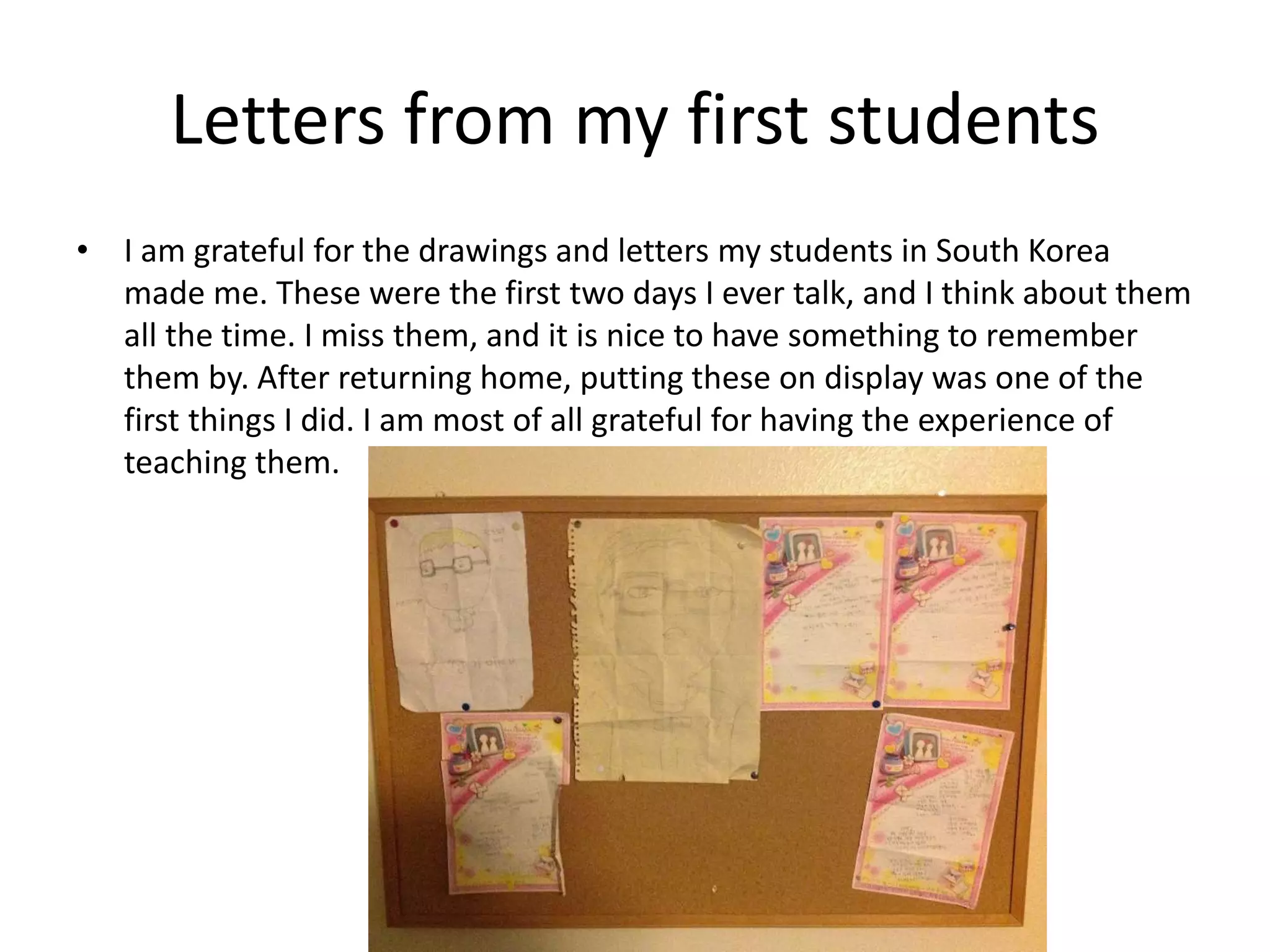 Letters from my first students
• I am grateful for the drawings and letters my students in South Korea
made me. These were the first two days I ever talk, and I think about them
all the time. I miss them, and it is nice to have something to remember
them by. After returning home, putting these on display was one of the
first things I did. I am most of all grateful for having the experience of
teaching them.
 