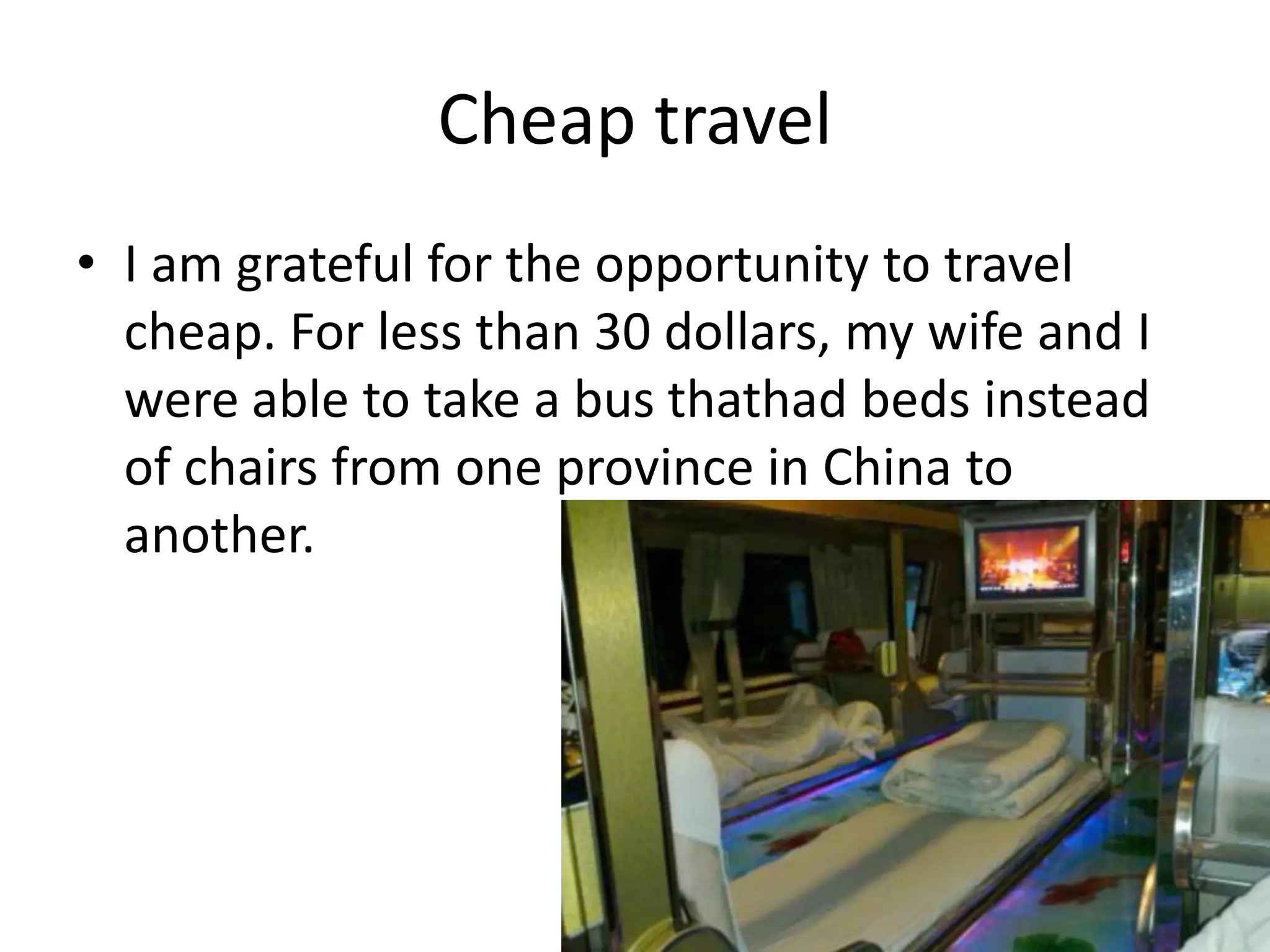 Cheap travel
• I am grateful for the opportunity to travel
cheap. For less than 30 dollars, my wife and I
were able to take a bus thathad beds instead
of chairs from one province in China to
another.
 