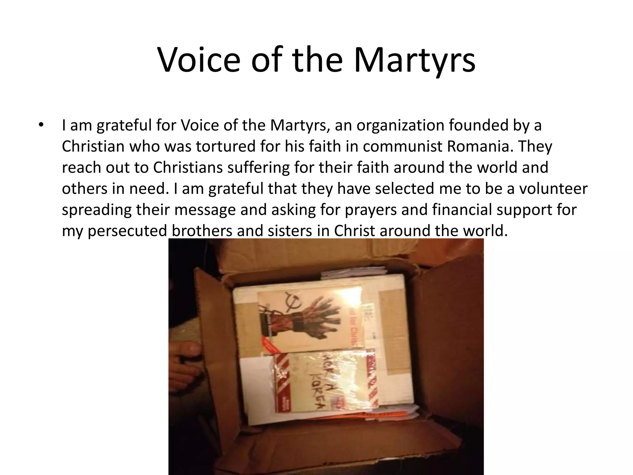 Voice of the Martyrs
• I am grateful for Voice of the Martyrs, an organization founded by a
Christian who was tortured for his faith in communist Romania. They
reach out to Christians suffering for their faith around the world and
others in need. I am grateful that they have selected me to be a volunteer
spreading their message and asking for prayers and financial support for
my persecuted brothers and sisters in Christ around the world.
 