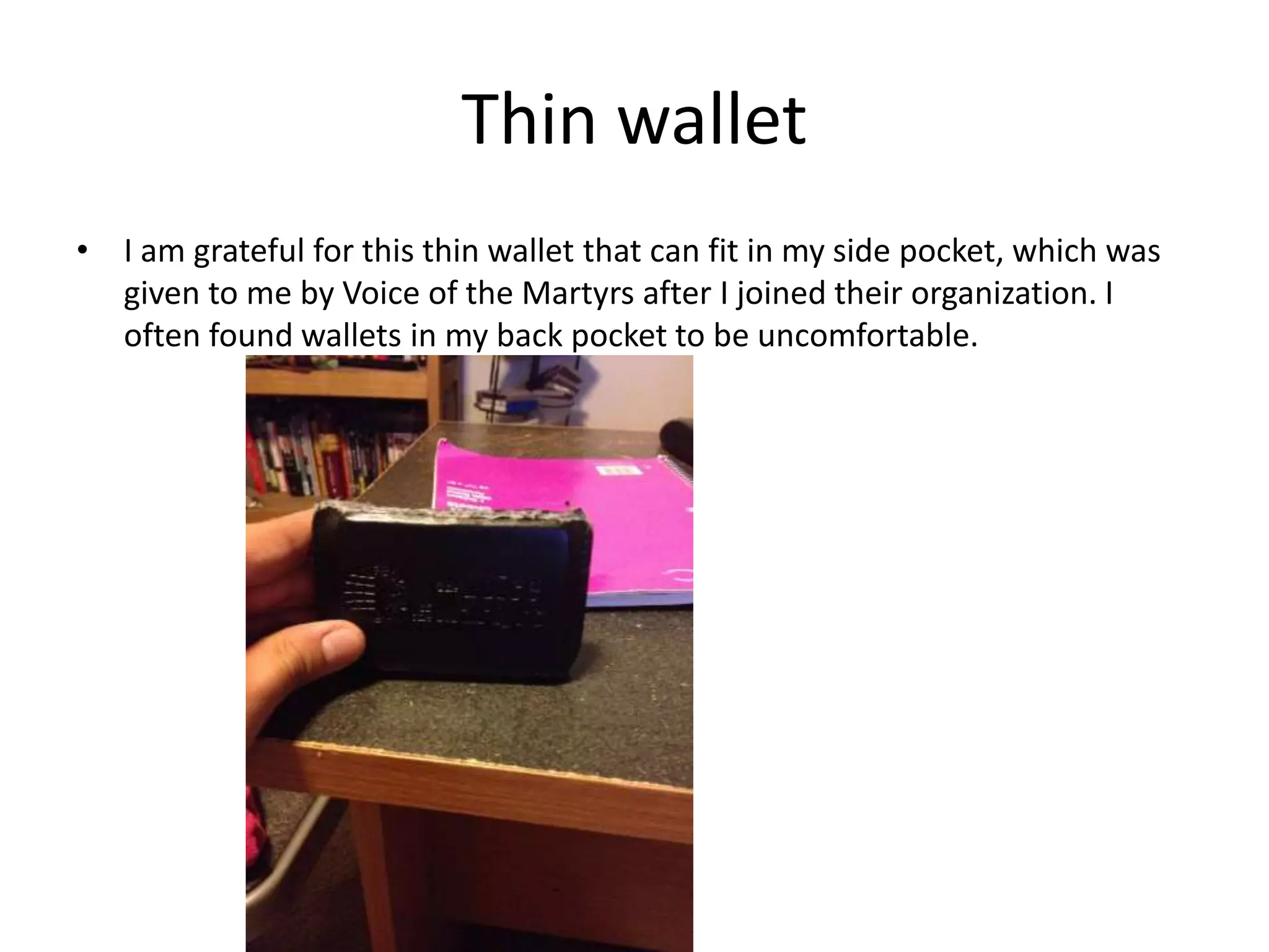 Thin wallet
• I am grateful for this thin wallet that can fit in my side pocket, which was
given to me by Voice of the Martyrs after I joined their organization. I
often found wallets in my back pocket to be uncomfortable.
 