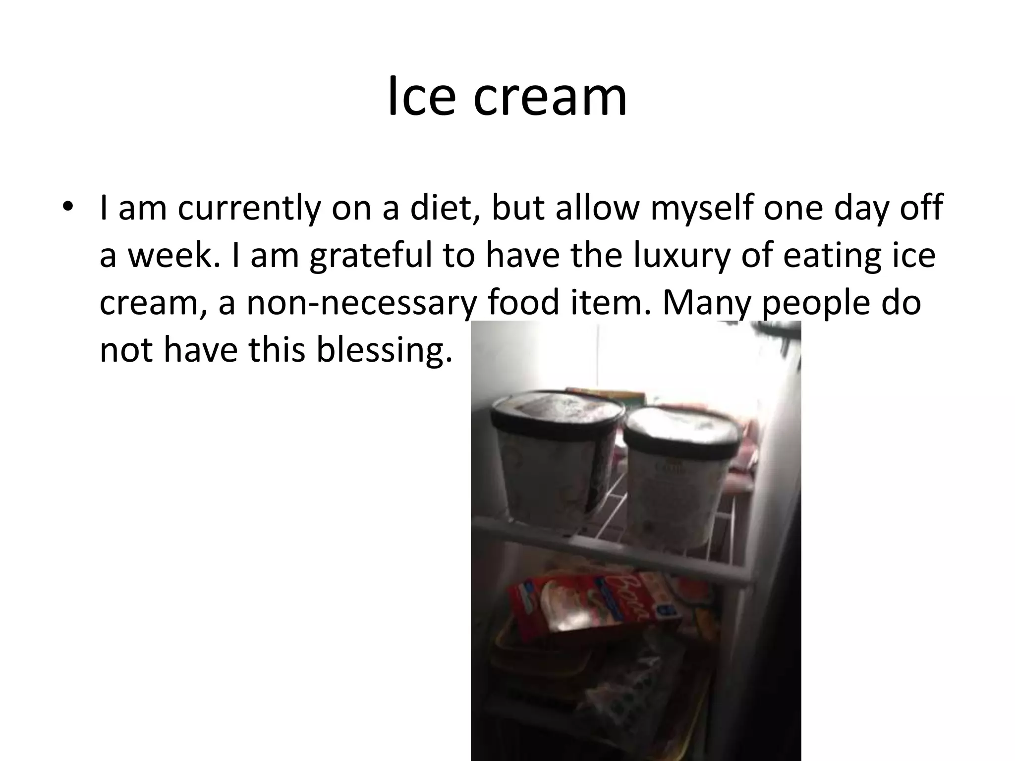 Ice cream
• I am currently on a diet, but allow myself one day off
a week. I am grateful to have the luxury of eating ice
cream, a non-necessary food item. Many people do
not have this blessing.
 