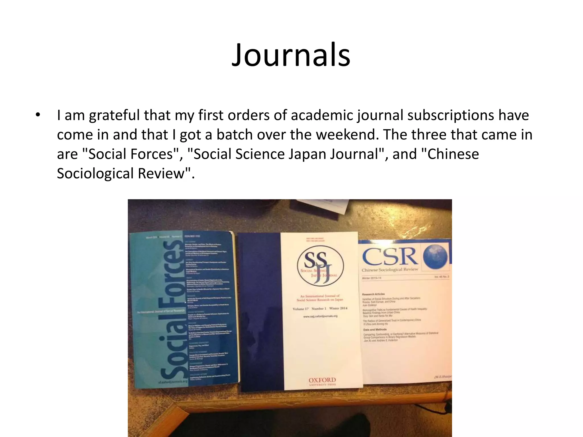 Journals
• I am grateful that my first orders of academic journal subscriptions have
come in and that I got a batch over the weekend. The three that came in
are "Social Forces", "Social Science Japan Journal", and "Chinese
Sociological Review".
 