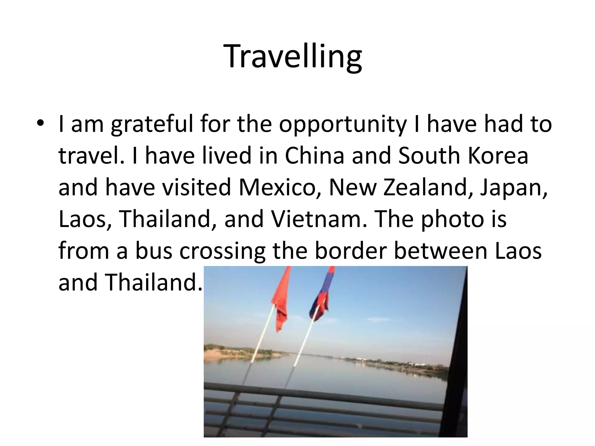 Travelling
• I am grateful for the opportunity I have had to
travel. I have lived in China and South Korea
and have visited Mexico, New Zealand, Japan,
Laos, Thailand, and Vietnam. The photo is
from a bus crossing the border between Laos
and Thailand.
 