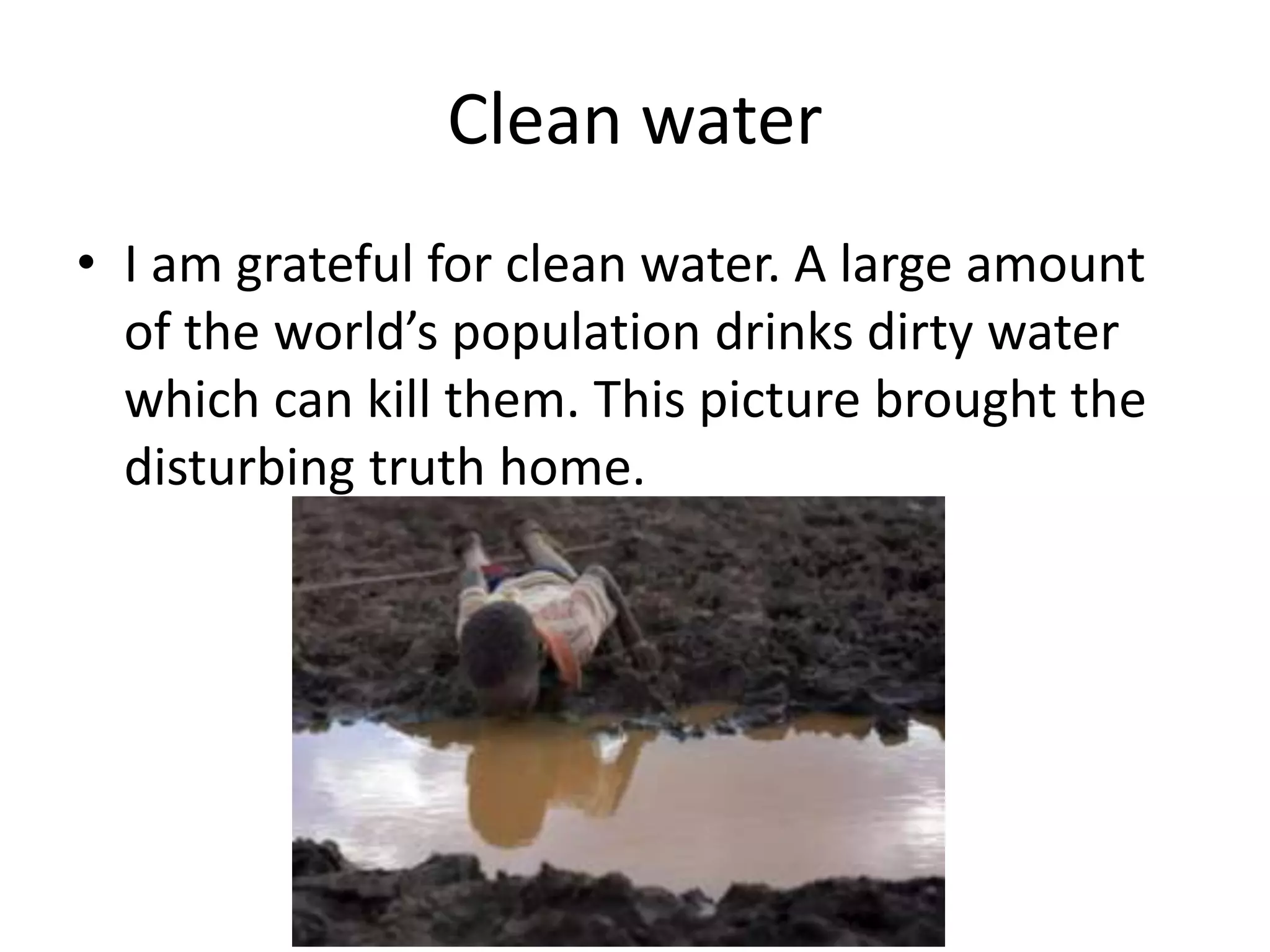 Clean water
• I am grateful for clean water. A large amount
of the world’s population drinks dirty water
which can kill them. This picture brought the
disturbing truth home.
 