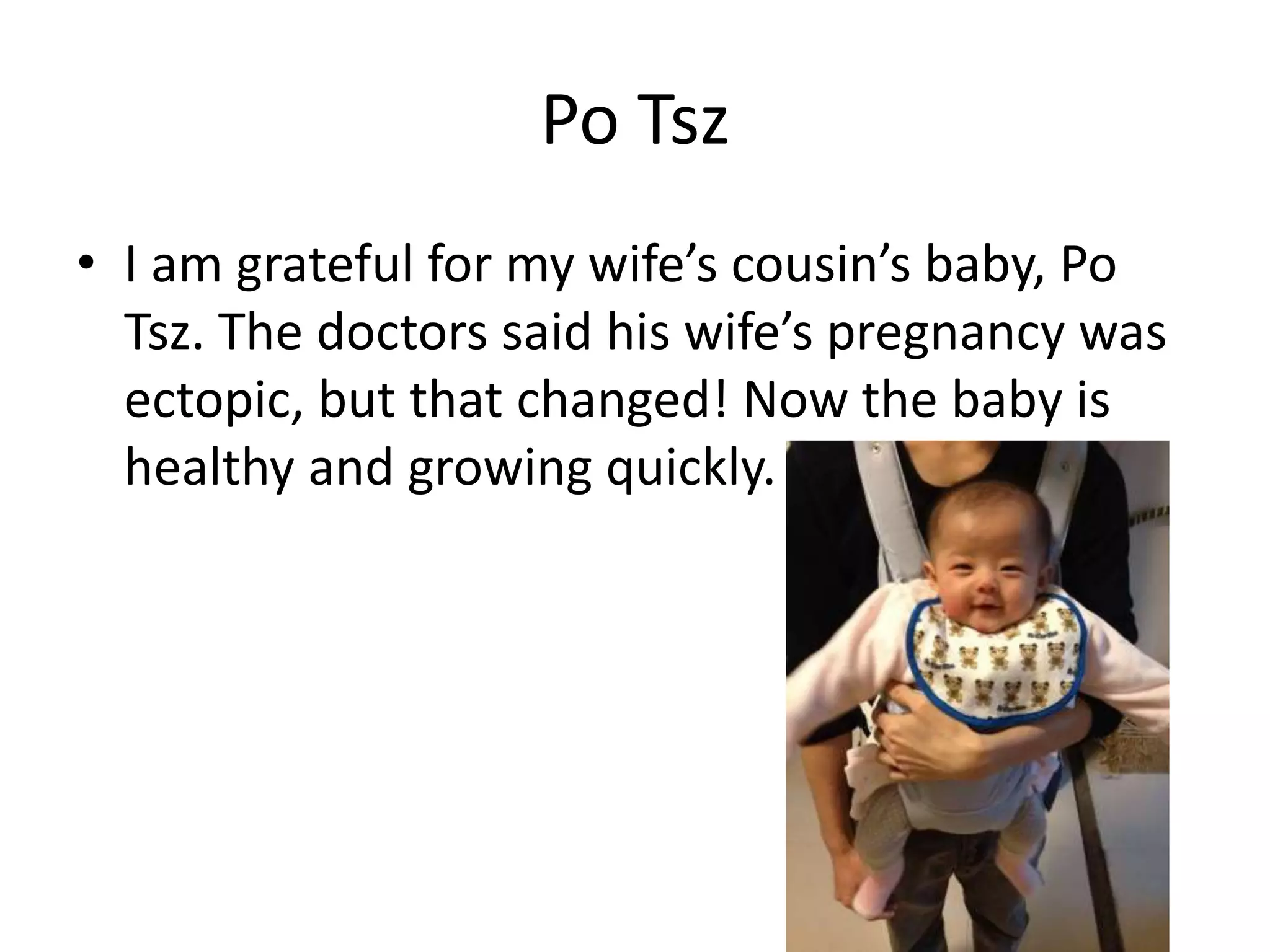 Po Tsz
• I am grateful for my wife’s cousin’s baby, Po
Tsz. The doctors said his wife’s pregnancy was
ectopic, but that changed! Now the baby is
healthy and growing quickly.
 