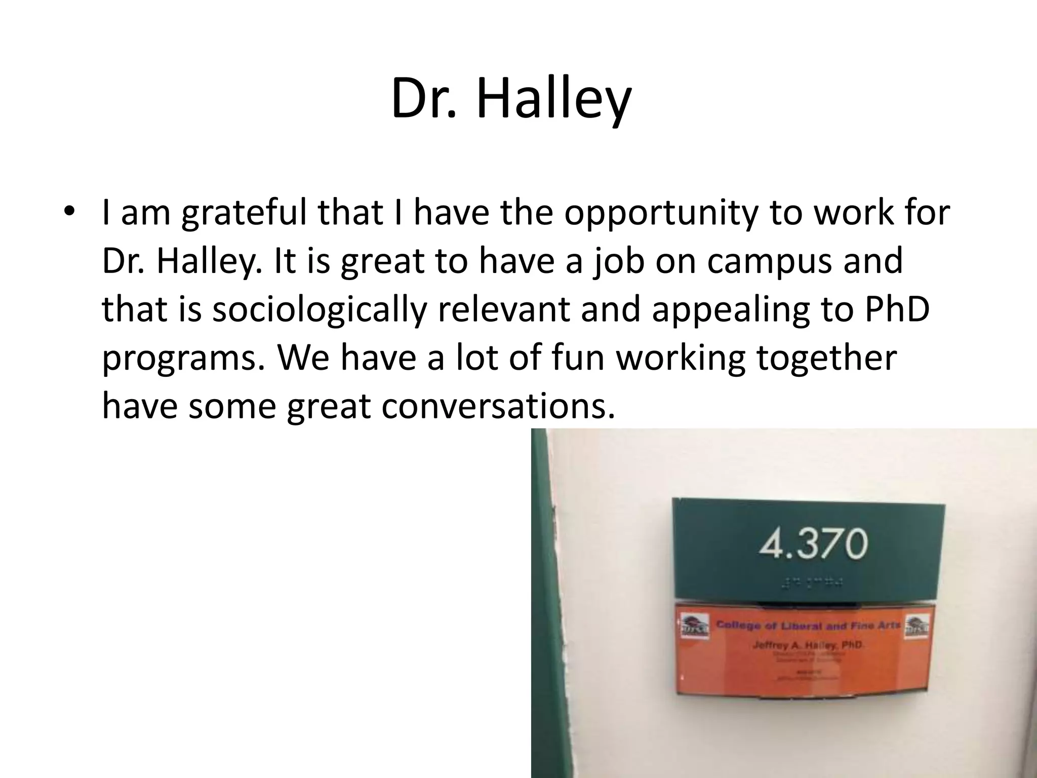 Dr. Halley
• I am grateful that I have the opportunity to work for
Dr. Halley. It is great to have a job on campus and
that is sociologically relevant and appealing to PhD
programs. We have a lot of fun working together
have some great conversations.
 