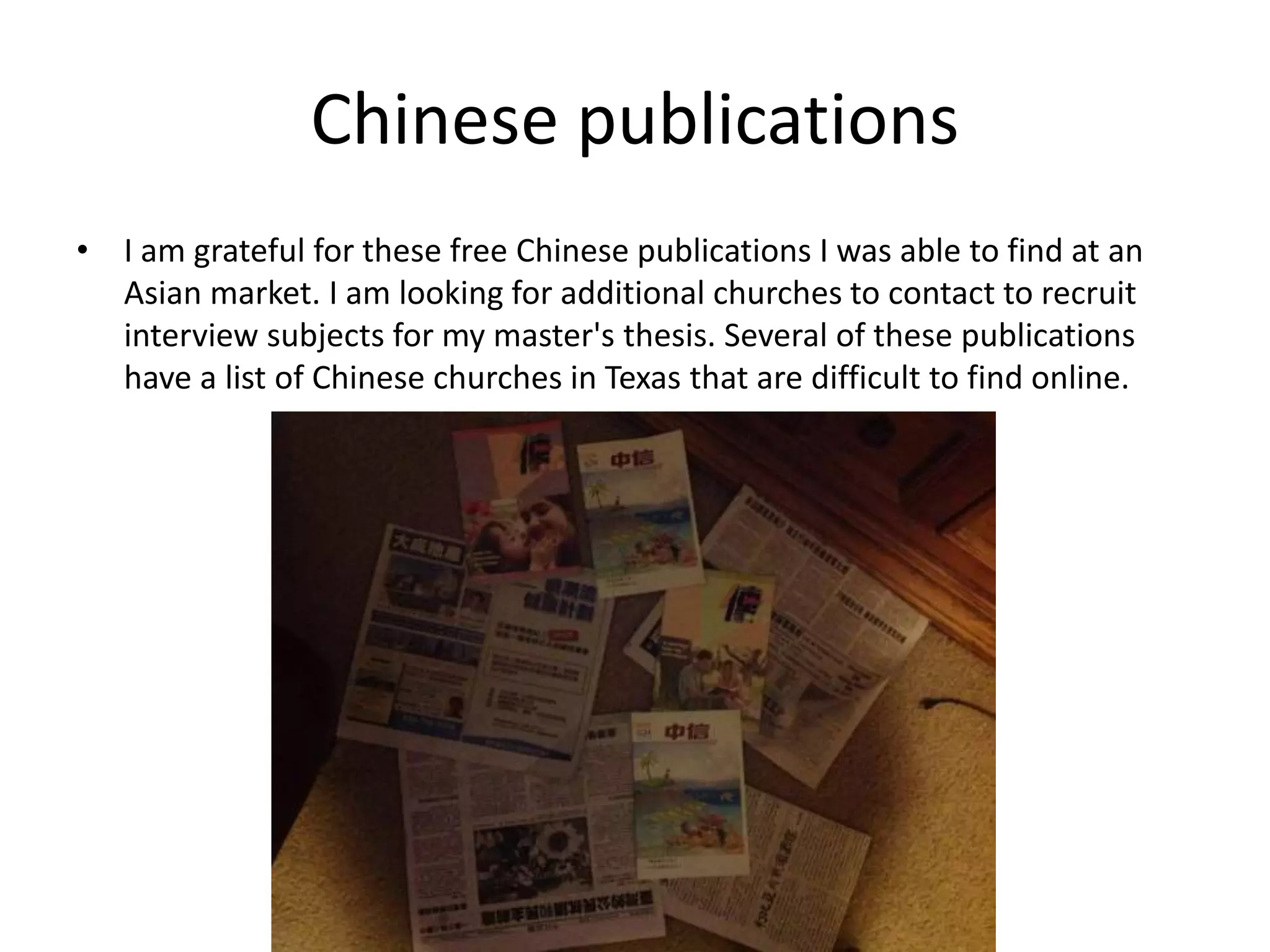 Chinese publications
• I am grateful for these free Chinese publications I was able to find at an
Asian market. I am looking for additional churches to contact to recruit
interview subjects for my master's thesis. Several of these publications
have a list of Chinese churches in Texas that are difficult to find online.
 