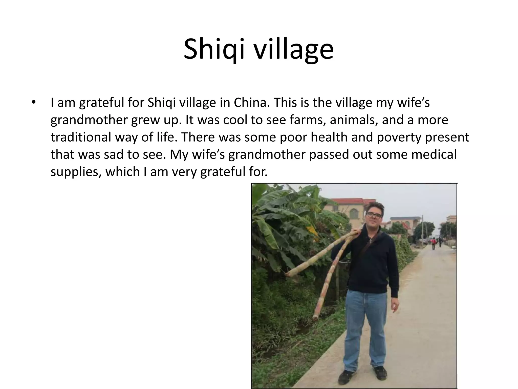 Shiqi village
• I am grateful for Shiqi village in China. This is the village my wife’s
grandmother grew up. It was cool to see farms, animals, and a more
traditional way of life. There was some poor health and poverty present
that was sad to see. My wife’s grandmother passed out some medical
supplies, which I am very grateful for.
 