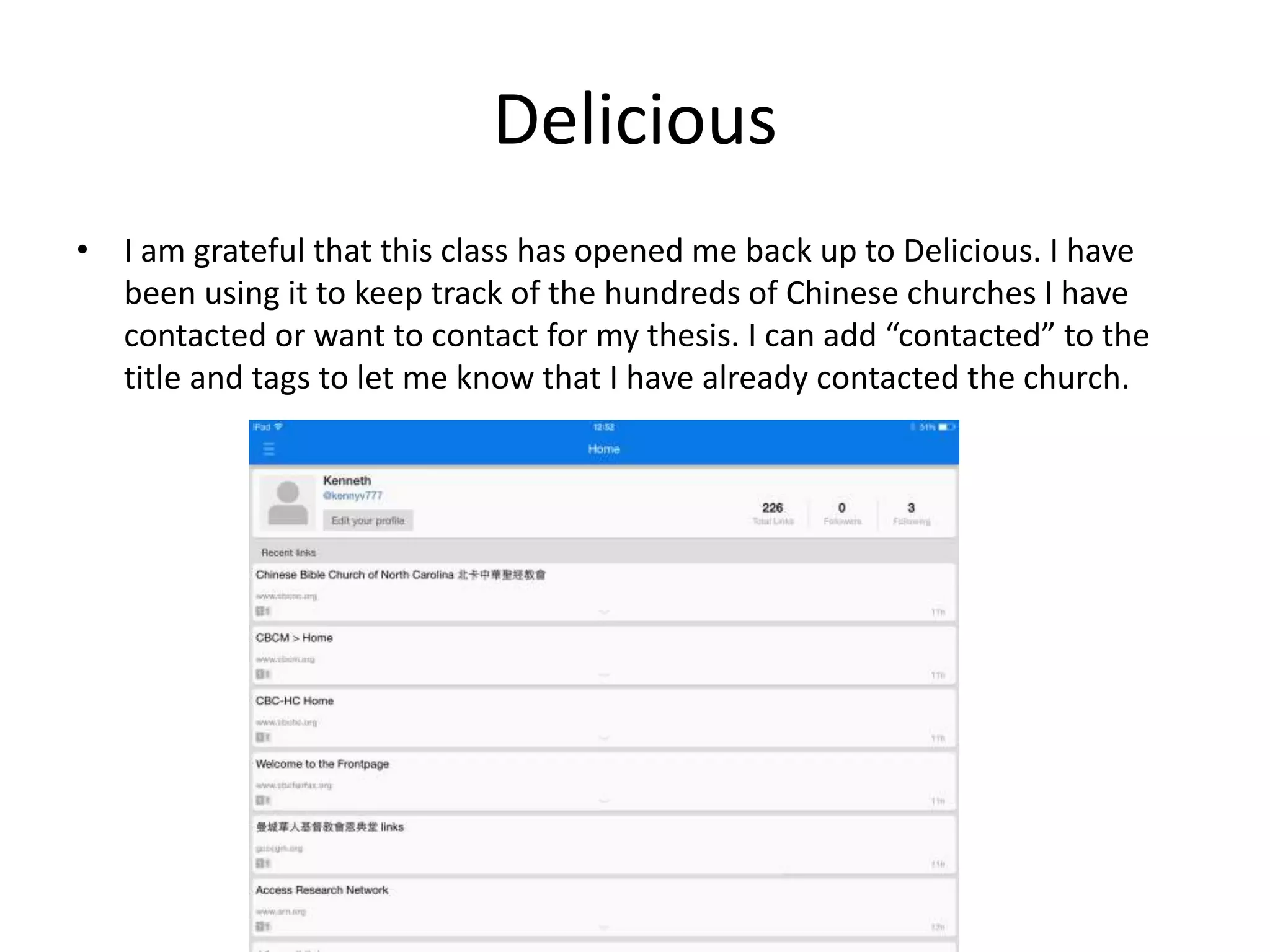 Delicious
• I am grateful that this class has opened me back up to Delicious. I have
been using it to keep track of the hundreds of Chinese churches I have
contacted or want to contact for my thesis. I can add “contacted” to the
title and tags to let me know that I have already contacted the church.
 
