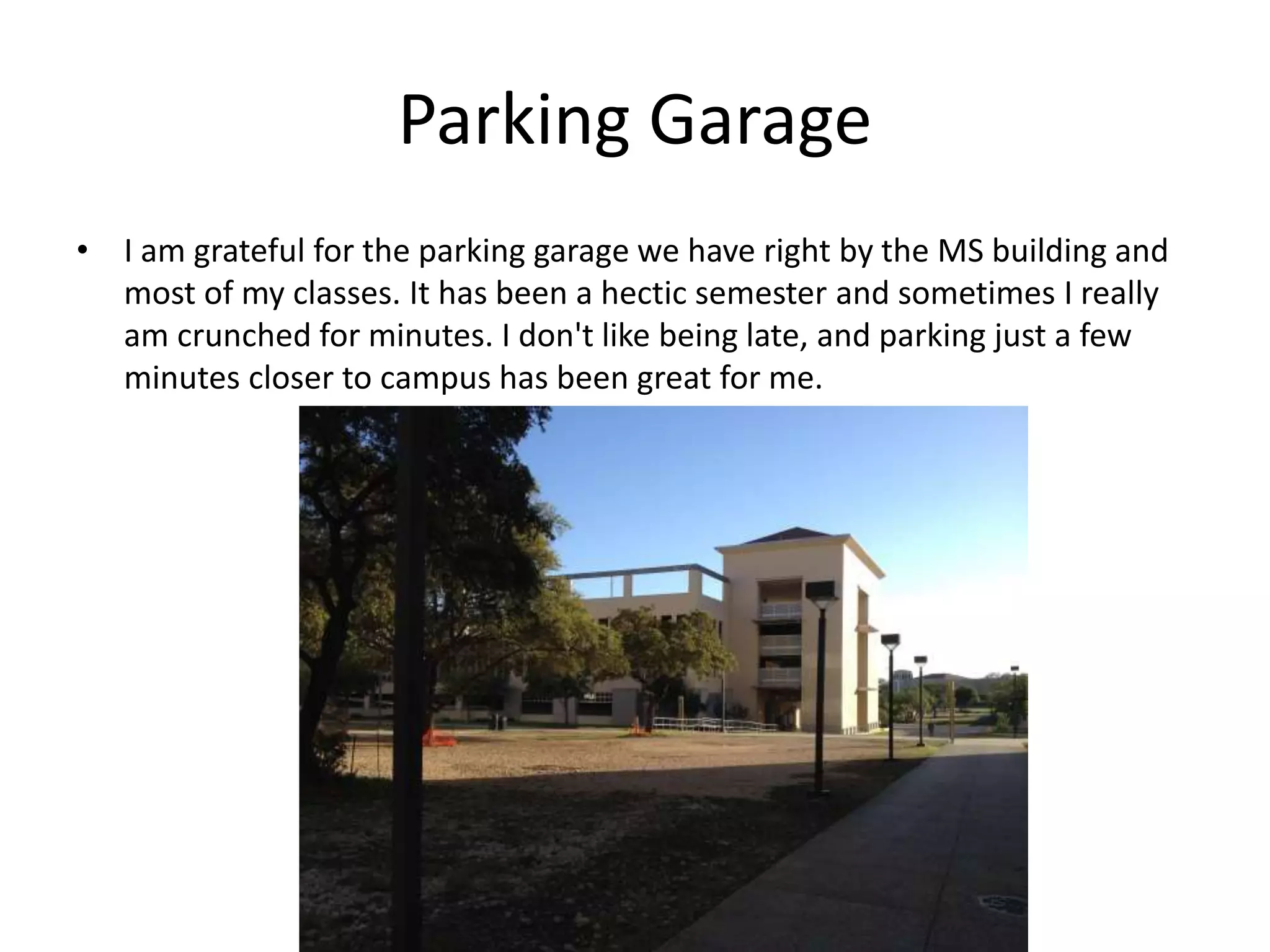 Parking Garage
• I am grateful for the parking garage we have right by the MS building and
most of my classes. It has been a hectic semester and sometimes I really
am crunched for minutes. I don't like being late, and parking just a few
minutes closer to campus has been great for me.
 