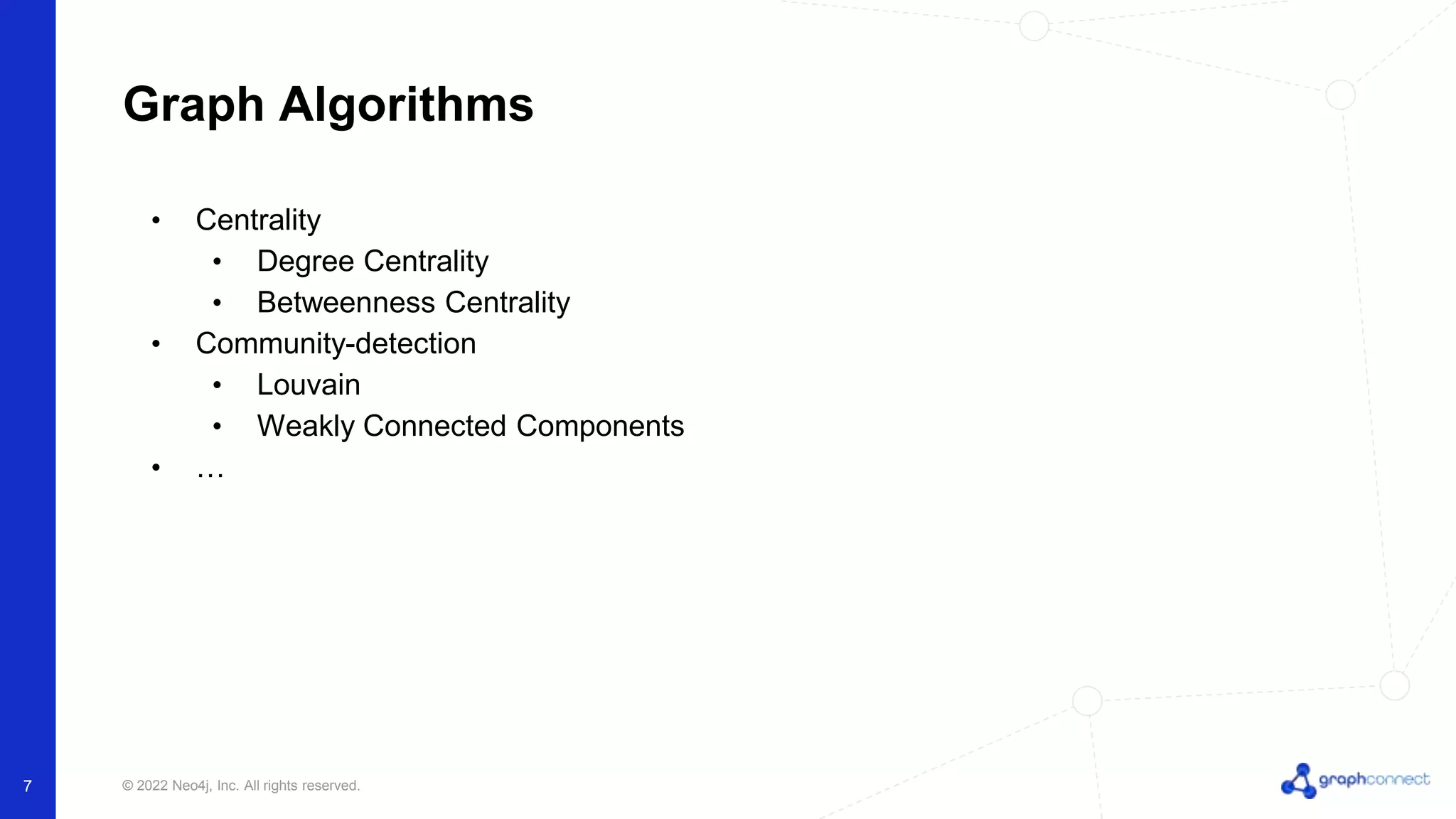 © 2022 Neo4j, Inc. All rights reserved.
Graph Algorithms
7
• Centrality
• Degree Centrality
• Betweenness Centrality
• Community-detection
• Louvain
• Weakly Connected Components
• …
 