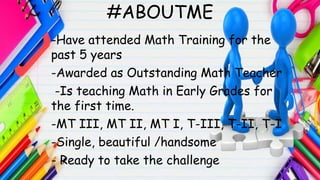-Have attended Math Training for the
past 5 years
-Awarded as Outstanding Math Teacher
-Is teaching Math in Early Grades for
the first time.
-MT III, MT II, MT I, T-III, T-II, T-I
-Single, beautiful /handsome
- Ready to take the challenge
#ABOUTME
 