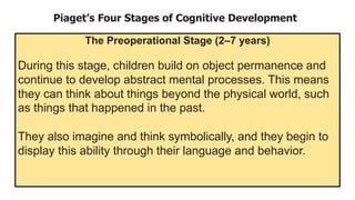 Piaget’s Four Stages of Cognitive Development
The Preoperational Stage (2–7 years)
During this stage, children build on object permanence and
continue to develop abstract mental processes. This means
they can think about things beyond the physical world, such
as things that happened in the past.
They also imagine and think symbolically, and they begin to
display this ability through their language and behavior.
 