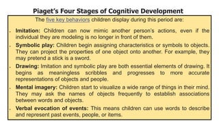 Piaget’s Four Stages of Cognitive Development
The five key behaviors children display during this period are:
 Imitation: Children can now mimic another person’s actions, even if the
individual they are modeling is no longer in front of them.
 Symbolic play: Children begin assigning characteristics or symbols to objects.
They can project the properties of one object onto another. For example, they
may pretend a stick is a sword.
 Drawing: Imitation and symbolic play are both essential elements of drawing. It
begins as meaningless scribbles and progresses to more accurate
representations of objects and people.
 Mental imagery: Children start to visualize a wide range of things in their mind.
They may ask the names of objects frequently to establish associations
between words and objects.
 Verbal evocation of events: This means children can use words to describe
and represent past events, people, or items.
 