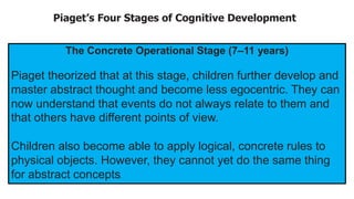 Piaget’s Four Stages of Cognitive Development
The Concrete Operational Stage (7–11 years)
Piaget theorized that at this stage, children further develop and
master abstract thought and become less egocentric. They can
now understand that events do not always relate to them and
that others have different points of view.
Children also become able to apply logical, concrete rules to
physical objects. However, they cannot yet do the same thing
for abstract concepts.
 
