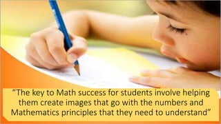 “The key to Math success for students involve helping
them create images that go with the numbers and
Mathematics principles that they need to understand”
 