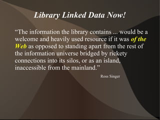 Library Linked Data Now!
“The information the library contains ... would be a
welcome and heavily used resource if it was of the
Web as opposed to standing apart from the rest of
the information universe bridged by rickety
connections into its silos, or as an island,
inaccessible from the mainland.”
                                 Ross Singer
 