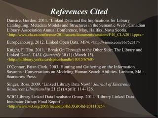 References Cited
Dunsire, Gordon. 2011. ‘Linked Data and the Implications for Library
Cataloguing: Metadata Models and Structures in the Semantic Web’, Canadian
Library Association Annual Conference, May, Halifax, Nova Scotia.
<http://www.cla.ca/conference/2011/assets/documents/sessions/F40_CLA2011.pptx>
Europeano.org. 2012. Linked Open Data. MP4. <http://vimeo.com/36752317>
Knight, F. Tim. 2011. ‘Break On Through to the Other Side: The Library and
Linked Data’. TALL Quarterly 30 (1) (March 15).
<http://pi.library.yorku.ca/dspace/handle/10315/6760>
O’Connor, Brian Clark. 2003. Hunting and Gathering on the Information
Savanna : Conversations on Modeling Human Search Abilities. Lanham, Md.:
Scarecrow Press.
Singer, Ross. 2009. ‘Linked Library Data Now!’ Journal of Electronic
Resources Librarianship 21 (2) (April): 114–126.
W3C Library Linked Data Incubator Group. 2011. ‘Library Linked Data
Incubator Group: Final Report’.
<http://www.w3.org/2005/Incubator/lld/XGR-lld-20111025>
 