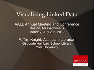 Visualizing Linked Data
AALL Annual Meeting and Conference
        Boston, Massachusetts
        Monday, July 23rd, 2012

  F. Tim Knight, Associate Librarian
    Osgoode Hall Law School Library
           York University
 