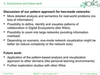 4. Conclusions and future work

Discussion of our pattern approach for two-mode networks:
 More detailed analysis and semantics for real-world problems (no
  loss of information)
 Possibility to define, identify and visualize patterns of
  collaboration in Digital Ecosystems (like Wikis)
 Possibility to zoom into large networks (avoiding information
  overload)
 Depending on scenario, one-mode network visualization might be
  better (to reduce complexity or the network size)

Future work:
 Application of the pattern-based analysis and visualization
  approach to other domains (like personal learning environments)
 Further exploration studies with other Wikis

21-23/11/2011          MEDES’11, San Francisco, 2011   10/11 , © role-project.eu
 