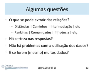 Algumas questões
•
O que se pode extraír das relações?
– Distâncias | Caminhos | Intermediação | etc
– Rankings | Comunidades | Influência | etc
•
Há certeza nas respostas?
•
Não há problemas com a utilização dos dados?
•
E se forem (mesmo) muitos dados?
12CESPU, 2019-07-18
 