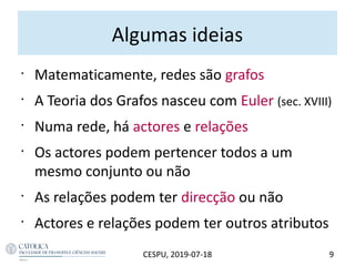 Algumas ideias
•
Matematicamente, redes são grafos
•
A Teoria dos Grafos nasceu com Euler (sec. XVIII)
•
Numa rede, há actores e relações
•
Os actores podem pertencer todos a um
mesmo conjunto ou não
•
As relações podem ter direcção ou não
•
Actores e relações podem ter outros atributos
9CESPU, 2019-07-18
 