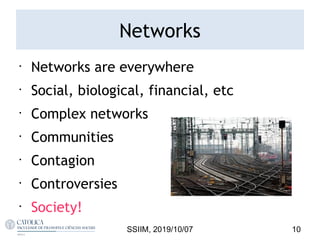 Networks
•
Networks are everywhere
•
Social, biological, financial, etc
•
Complex networks
•
Communities
•
Contagion
•
Controversies
•
Society!
10SSIIM, 2019/10/07
 